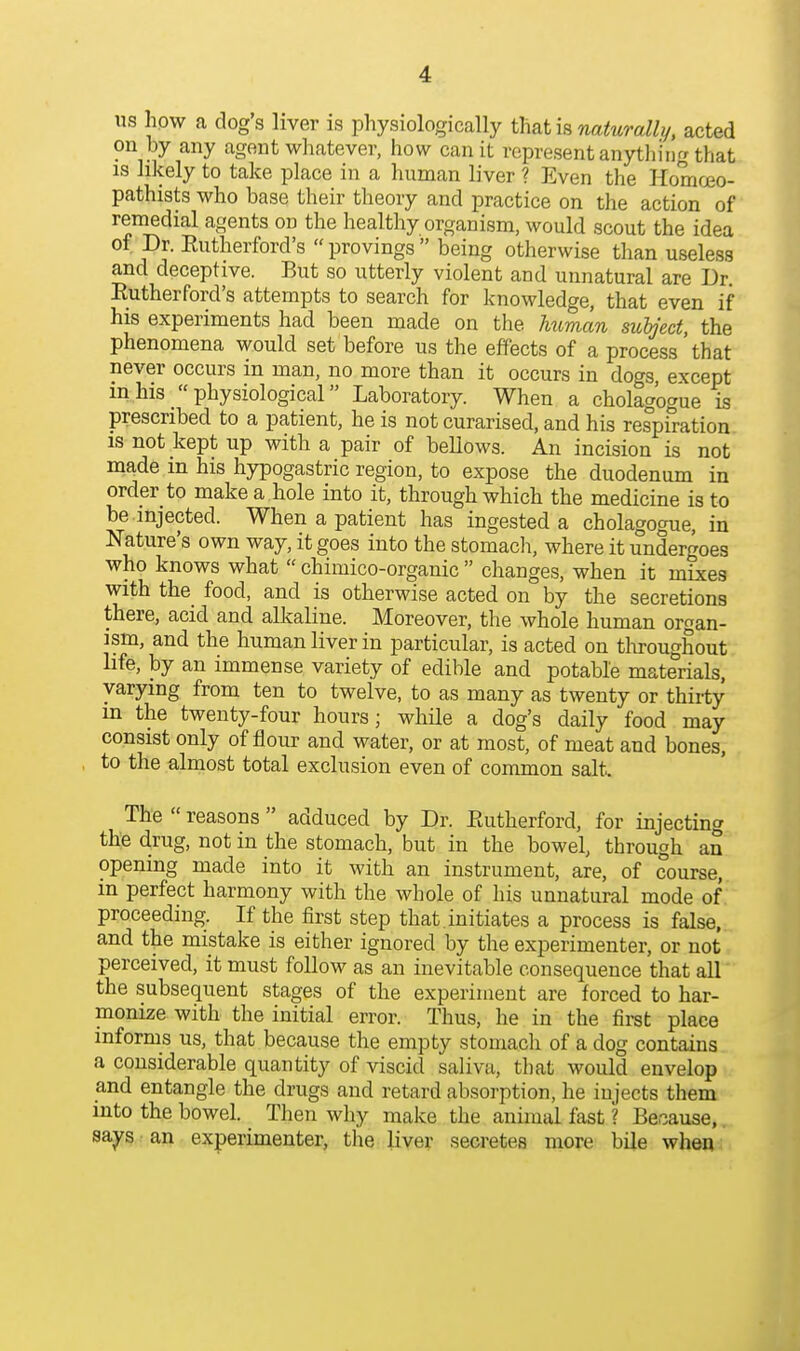 us hpw a dogs liver is physiologically thath naturally/, acted on by any agent whatever, how can it represent anything that IS likely to take place in a human liver ? Even the Homoeo- pathists who base their theory and practice on the action of remedial agents on the healthy organism, would scout the idea of Dr. Eutherford's provings being otherwise than useless and deceptive. But so utterly violent and unnatural are Dr. Eutherford's attempts to search for knowledge, that even if his experiments had been made on the Jmman subfed, the phenomena would set before us the effects of a process that never occurs in man, no more than it occurs in dogs except in his physiological Laboratory. When a cholagogue is prescribed to a patient, he is not curarised, and his respiration IS not kept up with a pair of beUows. An incision is not made in his hypogastric region, to expose the duodenum in order to make a hole into it, through which the medicine is to be injected. When a patient has ingested a cholagogue, in Nature's own way, it goes into the stomach, where it undergoes who knows what  chimico-organic  changes, when it mixes with the food, and is otherwise acted on by the secretions there, acid and alkaline. Moreover, the whole human organ- ism, and the human liver in particular, is acted on tliroughout life, by an immense variety of edible and potable materials, varying from ten to twelve, to as many as twenty or thirty in the twenty-four hours; while a dog's daily food may consist only of flour and water, or at most, of meat and bones, to the almost total exclusion even of common salt. The  reasons  adduced by Dr. Eutherford, for injecting the drug, not in the stomach, but in the bowel, through an opening made into it with an instrument, are, of course, m perfect harmony with the whole of his unnatural mode of proceeding. If the first step that , initiates a process is false, and the mistake is either ignored by the experimenter, or not perceived, it must follow as an inevitable consequence that all the subsequent stages of the experiment are forced to har- monize with the initial error. Thus, he in the first place informs us, that because the empty stomach of a dog contains a considerable quantity of viscid saliva, that would envelop and entangle the drugs and retard absorption, he injects them into the bowel. Then why make the animal fast ? Because,. says an experimenter, the liver secretes more bile when ;