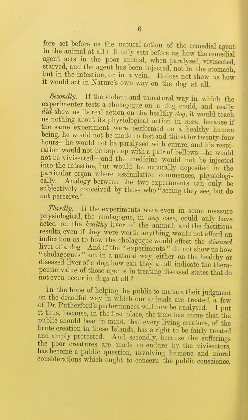 fore set before us the natural action of the remedial agent in the animal at aU ? It only sets before us, how the remedial agent acts in the poor animal, when paralysed, vivisected, starved, and the agent has been injected, not in the stomach^ but m the intestine, or in a vein. It does not show us how it would act in Nature's own way on the dog at all. Secondhj. If the violent and unnatural way in which the experimenter tests a cholagogue on a dog, could, and really did show us its real action on the healthy dog, it would teach us nothing about its physiological action in man, because if the same experiment were performed on a healthy human being, he would not be made to fast and thirst for twenty-four hours—he would not be paralysed with curare, and his respi- ration would not be kept up with a pair of bellows—he woidd not be vivisected—and the medicine would not be injected into the intestine, but would be naturally deposited in the particular organ where assimilation commences, physiologi- cally. Analogy between the two experiments can only be subjectively conceived by those who seeing they see but do not perceive. Thirdly. If the experiments were even in some measure physiological, the cholagogue, in any case, could only have acted on the healthy liver of the animal, and the factitious results, even if they were worth anything, would not afford an indication as to how the cholagogue would effect the diseased liver of a dog. And if the  experiments  do not show us how  cholagogues  act in a natural way, either on the healthy or diseased liver of a dog, how can they at all indicate the thera- peutic value of those agents in treating diseased states that do not even occur in dogs at all ? In the hope of helping the public to mature their judgment on the dreadful way in which our animals are treated, a few of Dr. Eutherford's performances will now be analysed. I put it thus, because, in the first place, the time has come that the public should bear in mind, that every living creature, of the brute creation in these Islands, has a right to be fairly treated and amply protected. And secondly, because the sufferings the poor creatures are made to endure by the vivisectors, has become a public question, involving humane and moral considerations which ought to concern the public conscience.