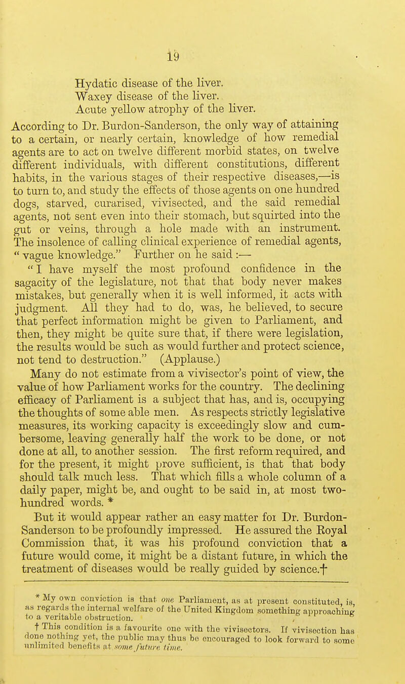 Hydatic disease of the liver. Waxey disease of the liver. Acute yellow atrophy of the liver. According to Dr. Burdon-Sanderson, the only way of attaining to a certain, or nearly certain, knowledge of how remedial agents are to act on twelve different morbid states, on twelve different individuals, with different constitutions, different habits, in the various stages of their respective diseases,—is to turn to, and study the effects of those agents on one hundred dogs, starved, curarised, vivisected, and the said remedial agents, not sent even into their stomach, but squirted into the gut or veins, through a hole made with an instrument. The insolence of calling clinical experience of remedial agents,  vague knowledge. Further on he said :—  I have myself the most profound confidence in the sagacity of the legislature, not that that body never makes mistakes, but generally when it is well informed, it acts with judgment. All they had to do, was, he believed, to secure that perfect information might be given to Parliament, and then, they might be quite sure that, if there were legislation, the results would be such as would further and protect science, not tend to destruction. (Applause.) Many do not estimate from a vivisector's point of view, the value of how Parliament works for the country. The declining ef&cacy of Parliament is a subject that has, and is, occupying the thoughts of some able men. As respects strictly legislative measures, its working capacity is exceedingly slow and cum- bersome, leaving generally half the work to be done, or not done at all, to another session. The first reform required, and for the present, it might prove sufficient, is that that body should talk much less. That which fills a whole column of a daily paper, might be, and ought to be said in, at most two- hundred words. * But it would appear rather an easy matter foi Dr. Burdon- Sanderson to be profoundly impressed. He assured the Koyal Commission that, it was his profound conviction that a future would come, it might be a distant future, in which the treatment of diseases would be really guided by science.-f * My own conviction ia that owe Parliament, as at present constituted, is as regards the internal welfare of the United Kingdom something approachiue to a veritable obstruction. , t This condition is a favourite one with the vivisectors. If vivisection has done nothing yet, the public may thus be encouraged to look forward to some unlimited benefits at some fulnra time. ft