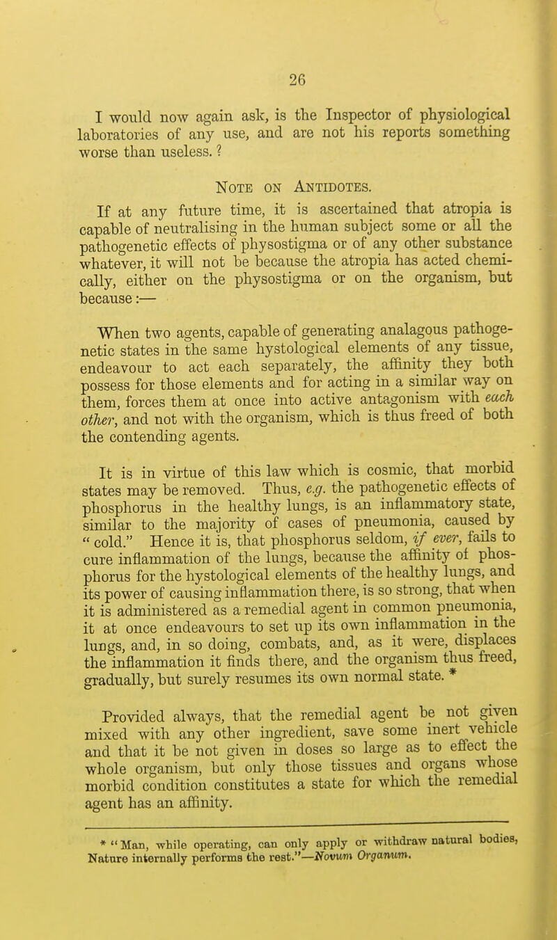 I would now again aslc, is tlie Inspector of physiological laboratories of any use, and are not his reports something worse than useless. ? Note on Antidotes. If at any future time, it is ascertained that atropia is capable of neutralising in the human subject some or aU the pathogenetic effects of physostigma or of a,ny other substance whatever, it will not be because the atropia has acted chemi- cally, either on the physostigma or on the organism, but because:— When two agents, capable of generating analagous pathoge- netic states in the same hystological elements of any tissue, endeavour to act each separately, the af&nity they both possess for those elements and for acting in a similar way on them, forces them at once into active antagonism with each other, and not with the organism, which is thus freed of both the contending agents. It is in virtue of this law which is cosmic, that morbid states may be removed. Thus, e.g. the pathogenetic effects of phosphorus in the healthy lungs, is an inflammatory state, similar to the majority of cases of pneumonia, caused by  cold. Hence it is, that phosphorus seldom, if ever, faUs to cure inflammation of the lungs, because the aflanity of phos- phorus for the hystological elements of the healthy lungs, and its power of causing inflammation there, is so strong, that when it is administered as a remedial agent in common pneumonia, it at once endeavours to set up its own inflammation in the lungs, and, in so doing, combats, and, as it were, displaces the inflammation it finds there, and the organism thus freed, gradually, but surely resumes its own normal state. * Provided always, that the remedial agent be not given mixed with any other ingredient, save some inert vehicle and that it be not given in doses so large as to effect the whole organism, but only those tissues and organs whose morbid condition constitutes a state for which the remedial agent has an affinity. •Man, while operating, can only apply or withdraw natural bodies, Natnre internally perfonna the rest.—Ifovum Orgamwrn.