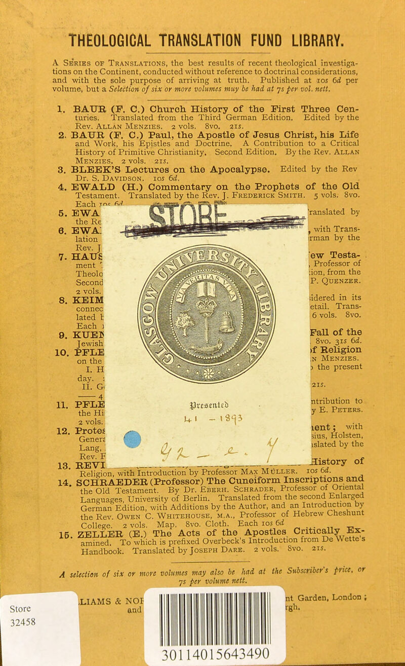 THEOLOGICAL TRANSLATION FUND LIBRARY. store 32458 A Series of Translations, the best results of recent theological investiga- tions on the Continent, conducted without reference to doctrinal considerations, and with the sole purpose of arriving at truth. Published at los 6d per volume, but a Selection of six or more volumes muy be had at ys per vol. nett. 1. BAUE, (F. C.) Church. History of the First Three Cen- turies. Translated from the Third German Edition. Edited by the Rev. Allan Menzies. 2 vols. 8vo. 21s. 2. BAUB, (F. C.) Paul, the Apostle of Jesus Christ, his Life and Work, his Epistles and Doctrine. A Contribution to a Critical History of Primitive Christianity. Second Edition, By the Rev. Allan Menzies. 2 vols. 21s. 3. BLEEK'S Lectures on the Apocalypse. Edited by the Rev Dr. S. Davidson, ios 6d. 4. EWALD (H.) Commentary on the Prophets of the Old Testament. Translated by the Rev. J. Frederick Smith. 5 vols. 8vo. Each f^'^ 5. EWA the Re 6. ewa: lation Rev. J 7. HAUS ment Theolo Second 2 vols. 8. KEIM connec lated I Each ] 9. KUEB Jewish 10. PFLE on the I. H day. ; II. G ranslated by ^ with Trans- srman by the ew Testa- \ Professor of lion, from the |P. QUENZER. iidered in its jetail. Trans- 16 vols. 8vo. Pall of the I 8vo. 3 IS 6d. >f Religion jN Menzies. f) the present 21S. ntribution to y E. Peters. 12. 13 y I lent; with sius, Holsten, islated by the of 11. PFLE ^Jrcseivlib the Hi; . o1 2 vols. -'^^^ Protes Genere Lang,; - (h /I o. Rev. F y A- ^ , _. . j^jj-yi , ^ ' ^ history Religion, with Introduction'by Professor Max Muller. ios 6i. 14 SCHRAEDER (Professor) The Cuneiform Inscriptions ana the Old Testament. By Dr. Eberh. Schrader, Professor of Oriental Languages, University of Berlin. Translated from the second Enlarged German Edition, with Additions by the Author, and an Introduction by the Rev. Owen C. Whitehouse, m.a.. Professor of Hebrew Cheshunt College. 2 vols. Map. 8vo. Cloth. Each los U ZELLER (E.) The Acts of the Apostles Critically Ex- amined. To which is prefixed Overbeck's Introduction from De Wette s Handbook. Translated by Joseph Dare. 2 vols. 8vo. 21s. 15. A selection of six or more volumes may also be had at the Subscriber's price, or js per voluvic nett. ,LIAMS & NOP and nt Garden, London ; Irgh. 30114015643490
