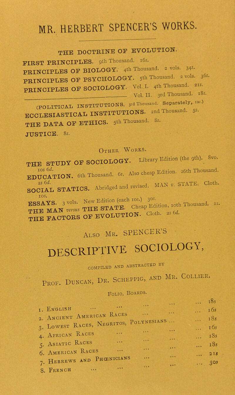 MR. HERBERT SPENCER'S WORKS. THE DOCTRINE OP EVOLUTION. FIRST PRINCIPLES, gth Thousand. i6s. PRINCIPLES OP BIOLOGY. 4^ Thousand. 2 vols. 34^- PRINCIPLES OP PSYCHOLOGY. 5* Thousand. 2 vols. 36^- PRINCIPLES OP SOCIOLOGY. Vol.1. 4th Thousand, axs^ Vol. II. 3rd Thousand, las. Jp^ITICAL INSTITUTIONS. 3rd Thousand. Separately,.^-) ECCLESIASTICAL INSTITUTIONS, and Thousand. 5^. THE DATA OP ETHICS. 5th Thousand. 8s. JUSTICE. 8s. Other Works. THE STTJDT OF SOCIOLOGT. Libra,, Editio. (the gtb). S,o. BD^TaTION. 6.. Thousand. ... Also cheap Edition. a«h Thousand. SOOIAI. STATICS. Abridged and revised. MAN STATB. C.o.h. lOS. . -inecsAVC! ^vols New Edition (each los.) 30s. ?M MAN ~ THE STATE, cheap Edi.ion, .«h Thousand, u. TM TACTOBS OF BVomWON. Clo*. a. «. Also Me. SPENCER'S DESCRIPTIVE SOCIOLOGY, COMPILBD AND ABSTRACTED BY DR. SCHEPPIG, AND MR. COLLlER. Prof. Duncan, Folio, Boards. 1, English 2. Ancient American Races - Races, Negritos, Polynesians 185 16s 185 16s I Si 6. American Races ••• ••• 7. Hebrews and Phcenicians - ••• 8. French 3. Lowest 4. African Races