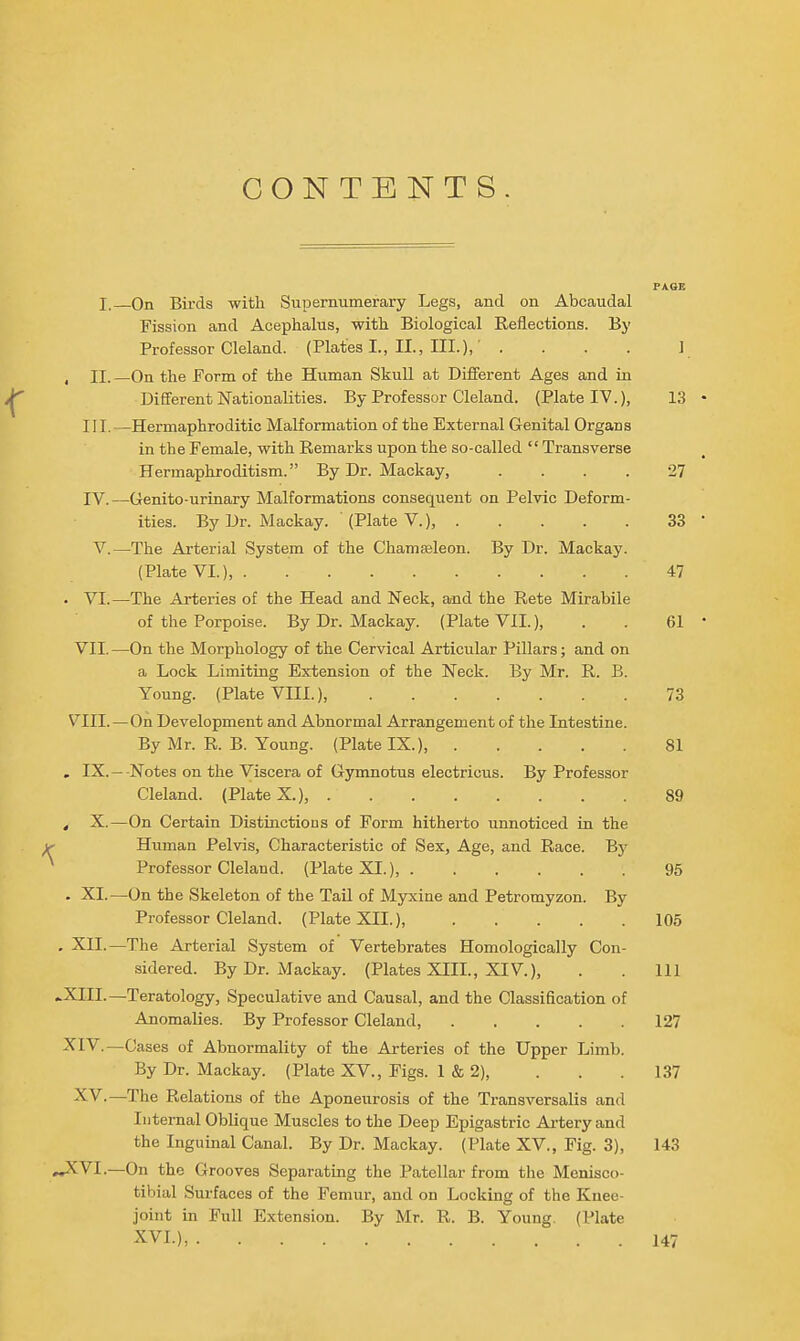 CONTENTS. PAGE I. On Birds with Supernumerary Legs, and on Abcaudal Fission and Acephalus, with Biological Reflections. By Professor Cleland. (Plates I., II., III.),' .... 1 , II.—On the Form of the Human Skull at Different Ages and in Different Nationalities. By Professor Cleland. (Plate IV.), 13 III. —Hermaphroditic Malformation of the External Genital Organs in the Female, with Remarks upon the so-called  Transverse Hermaphroditism. By Dr. Mackay, .... 27 IV. —Genito-urinary Malformations consequent on Pelvic Deform- ities. By Dr. Mackay. (Plate v.), 33 V.—The Arterial System of the Chamasleon. By Dr. Mackay. (Plate VI.), 47 . VI.—The Arteries of the Head and Neck, and the Rets Mirabile of the Porpoise. By Dr. Mackay. (Plate VII.), . . 61 VII. —On the Morphology of the Cervical Articular Pillars; and on a Lock Limiting Extension of the Neck. By Mr. R. B. Young. (Plate VIII.), 73 VIII.—On Development and Abnormal Arrangement of the Intestine. By Mr. R. B. Young. (Plate IX.), 81 . IX. —-Notes on the Viscera of Gymnotus electricus. By Professor Cleland. (Plate X.), 89 , X.—On Certain Distinctions of Form hitherto unnoticed in the Human Pelvis, Characteristic of Sex, Age, and Race. By ^ Professor Cleland. (Plate XL), 95 . XL—On the Skeleton of the Tail of Myxine and Petromyzon. By Professor Cleland. (Plate XII.) 105 . XII.—The Arterial System of Vertebrates Homologically Con- sidered. By Dr. Mackay. (Plates XIIL, XIV.), . . Ill »XIII.—Teratology, Speculative and Causal, and the Classification of Anomalies. By Professor Cleland, 127 ^IV.—Cases of Abnormality of the Arteries of the Upper Limb. By Dr. Mackay. (Plate XV., Figs. 1 & 2), . . . 137 XV.—The Relations of the Aponeurosis of the Transversalis and Internal Oblique Muscles to the Deep Epigastric Ai'tery and the Inguinal Canal. By Dr. Mackay. (Plate XV., Fig. 3), 143 »^VI.—On the Grooves Separating the Patellar from the Menisco- tibial Surfaces of the Femur, and on Locking of the Knee- joint in Full Extension. By Mr. R. B. Young. (Plate XVI.), 147