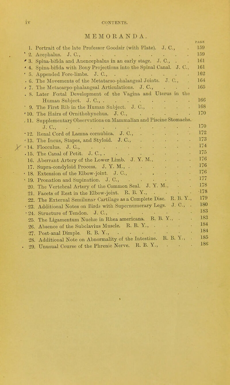 MEMORANDA. I'AOK 1. Portrait of the late Professor Goodsir (with Plate). J. C, . 159 • 2. Acephalus. J. C, lo9 '3. Spina-bifida and Anencephalus in an early stage. J. C, . . 161 '4. Spina-bifida with Bony Projections into the Spinal Canal. J. C, 161 ' 5. Appended Fore-limbs. J. C, 162 . 6. The Movements of the Metatarso-phalangeal Joints. J. C, 164 / 7. The Metacarpo-phalangeal Articulations. J. C, . . . 165 . 8. Later Foetal Development of the Vagina and Uterus in the Human Subject. J. C, 166 • 9. The First Rib in the Human Subject. J. C, . . - .168 ' 10. The Hairs of Ornithohynchus. J. C, 170 .11. Siipplementary Observations on Mammalian and Piscine Stomachs. J. C, I'O •12. Renal Cord of Lamna cornubica. J. C, 172 ' 13. The Incus, Stapes, and Styloid. J. C, 173 y '14. Flocculus. J. C, 174 . 15. The Canal of Petit. J. C, 175 16. Aberrant Artery of the Lower Limb. J. Y. M., . . • 176 17. Supra-condyloid Process. J. Y. M., 176 • 18. Extension of the Elbow-joint. J. C, 176 ' 19. Pronation and Supination. J. C, 177 20. The Vertebral Artery of the Common Seal. J. Y. M., . . 178 21. Facets of Rest in the Elbow-joint. R. B. Y., . • • .178 22. The External Semilunar Cartilage as a Complete Disc. R. B. Y., 179 • 23. Additional Notes on Birds with Supernumerary Legs. J. C, . 180 • 24. Structure of Tendon. J. C, 25. The Ligamentum Nuchffi in Rhea americana. R. B. Y., . • 183 26. Absence of the Subclavius Muscle. R. B. Y., . . • .184 27. Post-anal Dimple. R. B. Y., \ ' 28. Additional Note on Abnormality of the Intestine. R. B. Y., . 185 . 29. Unusual Course of the Phrenic Nerve. R. B. Y., . • • 186
