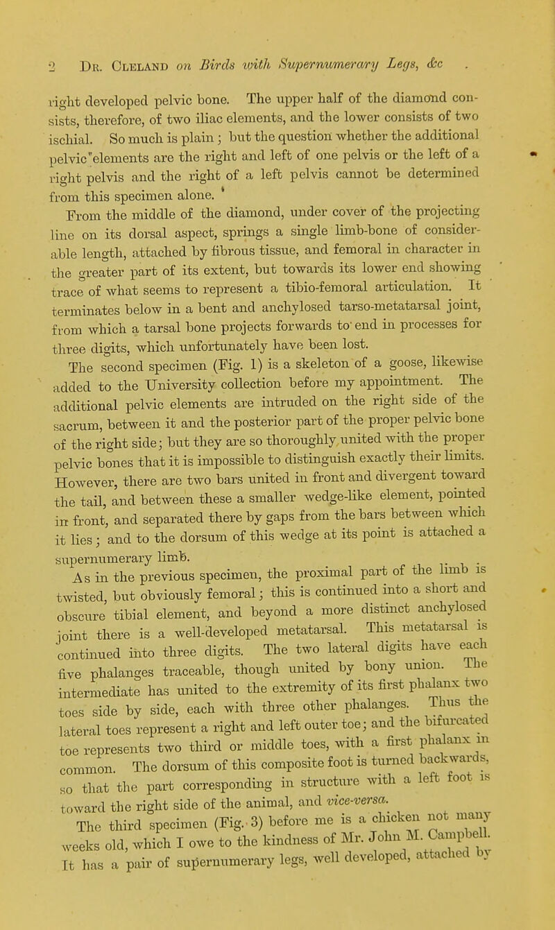 right developed pelvic bone. The upper half of the diamond con- sists, therefore, of two iliac elements, and the lower consists of two ischial. So much is plain; but the question whether the additional pelvic elements are the right and left of one pelvis or the left of a right pelvis and the right of a left pelvis cannot be determined from this specimen alone. * From the middle of the diamond, under cover of the projecting line on its dorsal aspect, springs a single limb-bone of consider- able length, attached by fibrous tissue, and femoral in character in the greater part of its extent, but towards its lower end showing trace of what seems to represent a tibio-femoral articulation. It terminates below in a bent and anchylosed tarso-metatarsal joint, from which a tarsal bone projects forwards to'end in processes for three digits, which unfortunately have been lost. The second specimen (Fig. 1) is a skeleton of a goose, likewise added to the University coUection before my appointment. The additional pelvic elements are intruded on the right side of the sacrum, between it and the posterior part of the proper pelvic bone of the right side; but they are so thoroughly united with the proper pelvic bones that it is impossible to distinguish exactly their limits. However, there are two bars united in front and divergent toward the tail, and between these a smaller wedge-Uke element, pointed in front, and separated there by gaps from the bars between which it lies; and to the dorsum of this wedge at its point is attached a supernumerary limb. As in the previous specimen, the proximal part of the lunb is twisted, but obviously femoral; this is continued into a short and obscure tibial element, and beyond a more distinct anchylosed ioint there is a well-developed metatarsal. This metatarsal is continued iiito three digits. The two lateral digits have each five phalanges traceable, though united by bony union. ihe intermediate has imited to the extremity of its first phalanx two toes side by side, each with three other phalanges. Thus the lateral toes represent a right and left outer toe; and the bifurcated toe represents two thii-d or middle toes, with a first phalanx m common. The dorsum of this composite foot is turned backwards, so that the part corresponding in structure with a left foot is toward the right side of the animal, and vice-versa. The third specimen (Fig.. 3) before me is a chicken not many weeks old, which I owe to the kindness of Mr. John M. Campbel. It has a pair of sui^ernumerary legs, well developed, attached bv