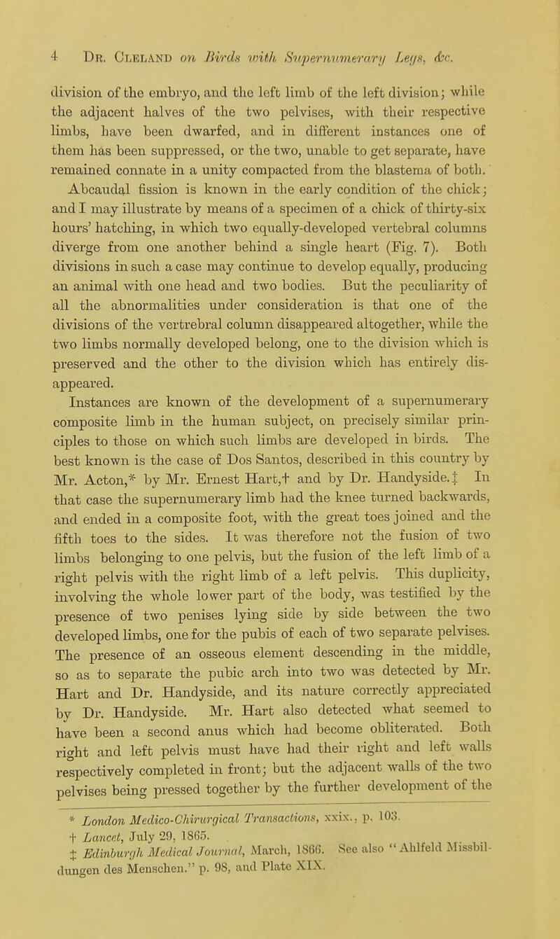 division of the embryo, and the left limb of the left division; while the adjacent halves of the two pelvises, with their respective limbs, have been dwarfed, and in different instances one of them has been suppressed, or the two, unable to get separate, have remained connate in a unity compacted from the blastema of both. Abcaudal fission is known in the early condition of the chick; and I may illustrate by means of a specimen of a chick of thirty-six hours' hatching, in which two equally-developed vertebral columns diverge from one another behind a smgle heart (Fig. 7). Both divisions in such a case may continue to develop equally, producing an animal with one head and two bodies. But the peculiarity of all the abnormalities under consideration is that one of the divisions of the vertrebral column disappeared altogether, while the two limbs normally developed belong, one to the division which is preserved and the other to the division which has entirely dis- appeared. Instances are known of the development of a supernumerary composite limb in the human subject, on precisely similar prin- ciples to those on which such limbs are developed in birds. The best known is the case of Dos Santos, described in this country by Mr. Acton,* by Mr. Ernest Hart,t and by Dr. Handyside.j: In that case the supernumerary limb had the knee turned backwards, and ended in a composite foot, with the great toes joined and the fifth toes to the sides. It was therefore not the fusion of two limbs belonging to one pelvis, but the fusion of the left limb of a right pelvis Avith the right limb of a left pelvis. This duplicity, involving the whole lower part of the body, was testified by the presence of two penises lying side by side between the two developed limbs, one for the pubis of each of two separate pelvises. The presence of an osseous element descending in the middle, so as to separate the pubic arch into two was detected by Mr. Hart and Dr. Handyside, and its nature correctly appreciated by Dr. Handyside. Mr. Hart also detected what seemed to have been a second anus which had become obliterated. Both right and left pelvis must have had their right and left walls respectively completed in front; but the adjacent walls of the two pelvises being pressed together by the further development of the * London Medico-Chirurgical Transactions, xxix.. p. 103. ■I- Lancr.l, July 29, 1865. . X Edinburgh Medical Joimial, March, 1866. See also  Ahlfeld Missbil- dungen des Menschen. p. 98, and Plate XIX.