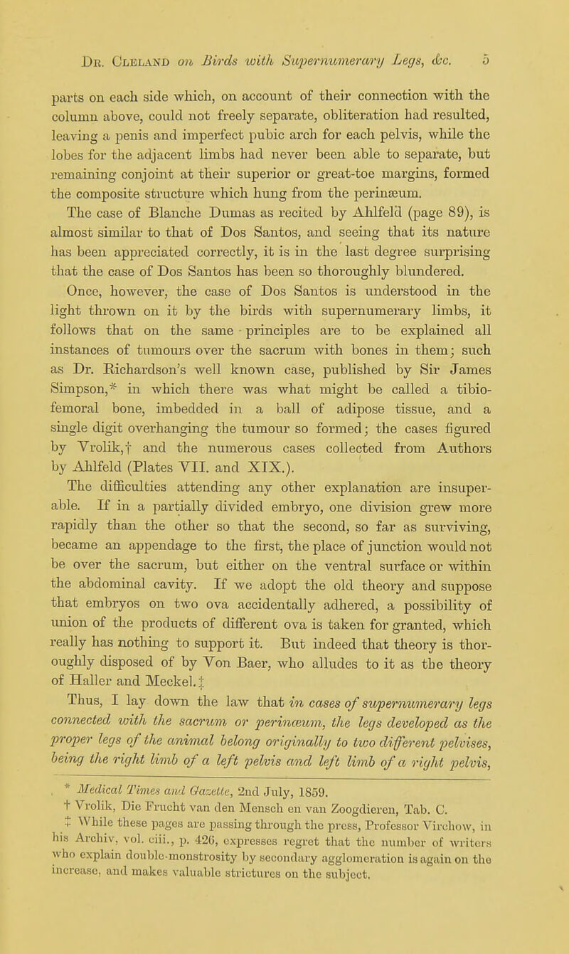 parts on each side which, on account of their connection with the column above, could not freely separate, obliteration had resulted, leaving a penis and imperfect pubic arch for each pelvis, while the lobes for the adjacent limbs had never been able to separate, but remaining conjoint at their superior or great-toe margins, formed the composite structure which hung from the perinseum. The case of Blanche Dumas as recited by Ahlfeld (page 89), is almost similar to that of Dos Santos, and seeing that its nature has been appreciated correctly, it is in the last degree surprising that the case of Dos Santos has been so thoroughly blundered. Once, however, the case of Dos Santos is understood in the light thrown on it by the birds with supernumerary limbs, it follows that on the same principles are to be explained all instances of tumours over the sacrum with bones in them; such as Dr. Richardson's well known case, published by Sir James Simpson,* in which there was what might be called a tibio- femoral bone, imbedded in a ball of adipose tissue, and a single digit overhanging the tumour so formed; the cases figured by Vrolik,t and the numerous cases collected from Authors by Ahlfeld (Plates VII. and XIX.). The difiiculties attending any other explanation are insuper- able. If in a partially divided embryo, one division grew more rapidly than the other so that the second, so far as surviving, became an ajjpendage to the first, the place of junction would not be over the sacrum, but either on the ventral surface or within the abdominal cavity. If we adopt the old theory and suppose that embryos on two ova accidentally adhered, a possibility of union of the products of different ova is taken for granted, which really has nothing to support it. But indeed that theory is thor- oughly disposed of by Von Baer, who alludes to it as the theory of Haller and Meckel, j; Thus, I lay down the law that in cases of supernumerary legs connected with the sacritm or perinceum, the legs developed as the proper legs of the animal belong originally to two difevent loelvises, being the right limb of a left pelvis and left limb of a right j^elvis, . * Medical Times and Oazeile, 2nd July, 1859. t Vi-olik, Die Fruclit van den Menscli en van Zoogdieren, Tab. C. t ^Vllile these pages are passing through the press, Professor Virchow, in his Archiv, vol. eiii., p. 420, expresses regret that the number of writers who explain double-monstrosity by secondary agglomeration is again on the increase, and makes valuable strictures on the subject.