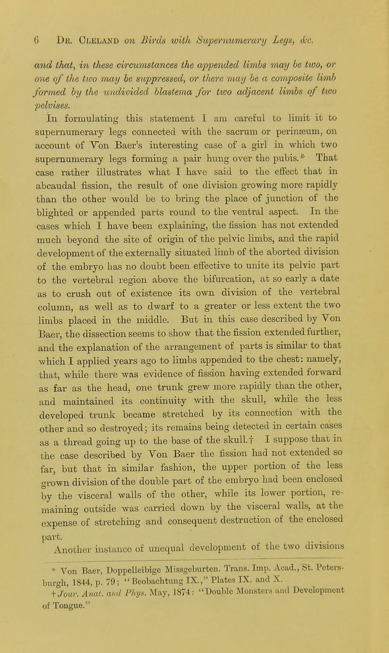 and that, in these circumstances the appended limbs may he two, or one of the two may he siqjpressed, or there may be a composite limb formed by the undivided blastema for two adjacent limbs of two pelvises. Ill formulating this statement I am careful to limit it to supernumerary legs connected -with the sacrum or perinajum, on account of Von Baer's interesting case of a girl in which two supernumerary legs forming a pair hung over the pubis. That case rather illustrates what I have said to the effect that in abcaudal fission, the result of one division growing more rapidly than the other would be to bring the place of junction of the blighted or appended parts round to the ventral aspect. In the cases which I have been explaining, the fission has not extended much beyond the site of origin of the pelvic limbs, and the rapid development of the externally situated limb of the aborted division of the embryo has no doubt been efiective to unite its pelvic part to the vertebral region above the bifurcation, at so early a date as to crush out of existence its own division of the vertebral column, as well as to dwarf to a greater or less extent the two limbs placed in the middle. But in this case described by Von Baer, the dissection seems to show that the fission extended further, and the explanation of the arrangement of parts is similar to that which I applied years ago to limbs appended to the chest: namely, that, while there was evidence of fission having extended forward as far as the head, one trunk grew more rapidly than the other, and maintained its continuity with the skull, while the less developed trunk became stretched by its connection with the other and so destroyed; its remains being detected in certain cases as a thread going up to the base of the skull, f I suppose that in the case described by Von Baer the fission had not extended so far, but that in similar fashion, the upper portion of the less grown division of the double part of the embryo had been enclosed by the visceral walls of the other, while its lower portion, re- maining outside Avas carried down by the visceral walls, at the expense of stretching and consequent destruction of the enclosed pai't. Another instance of unequal development of the two divisions * Von Baer, Doppelleibige Missgeburten. Trans. Imp. Acad., St. Peters- Inirgh, 1844, p. 79; Beobachtung IX., Plates IX. and X. fjour. A7iat. and Fhys. May, 1874: Double Monsters and Development of Tongue.