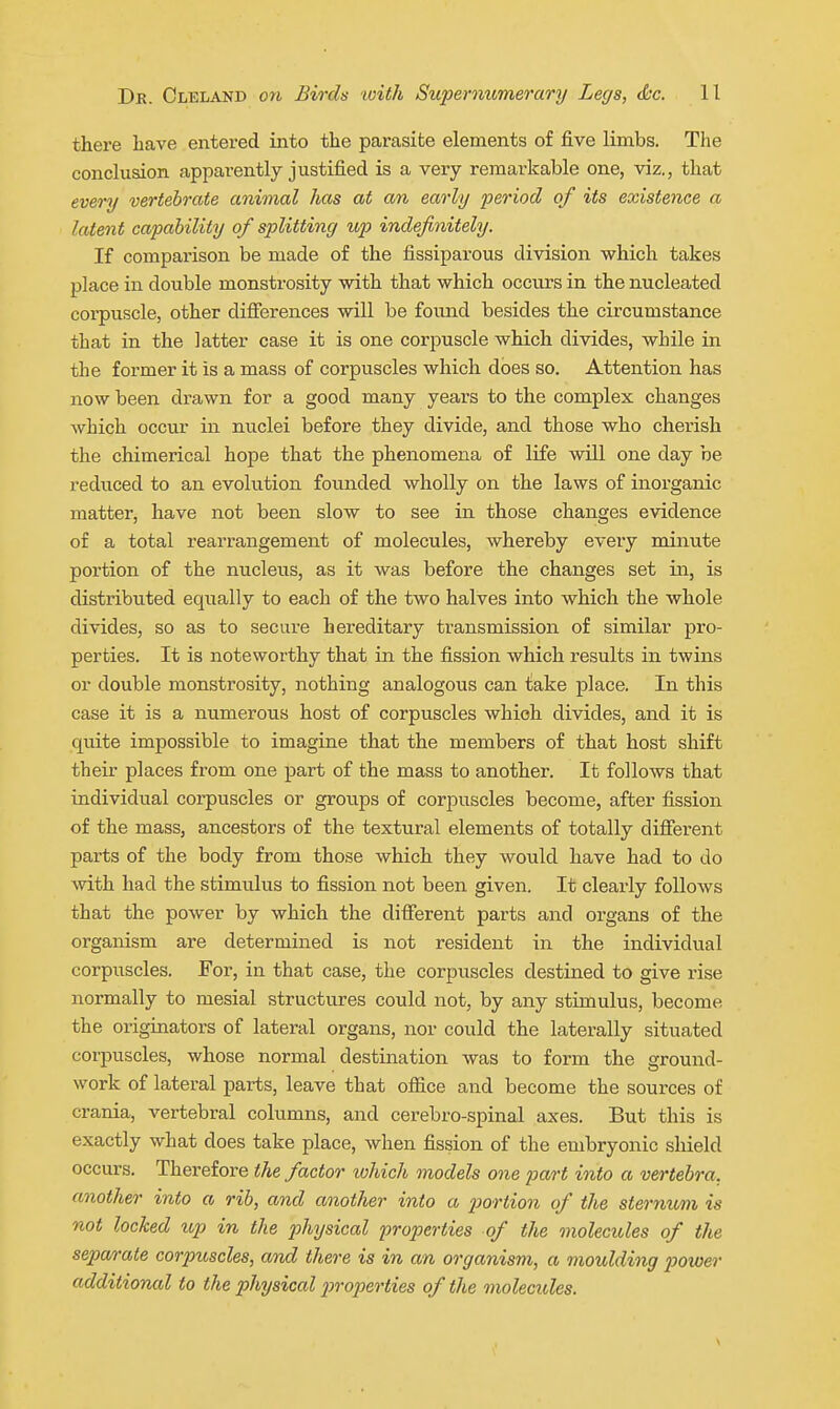 there have entered into the parasite elements of five limbs. The conclusion appai-ently justified is a very remarkable one, viz., that every vertebrate animal has at an early period of its existence a latent capability of splitting up indefinitely. If comparison be made of the fissiparous division which takes place in double monstrosity with that which occurs in the nucleated corpuscle, other difierences will be found besides the circumstance that in the latter case it is one corpuscle which divides, while in the former it is a mass of corpuscles which does so. Attention has now been drawn for a good many years to the complex changes Avhich occur in nuclei before they divide, and those who cherish the chimerical hope that the phenomena of life will one day be reduced to an evolution founded wholly on the laws of inoi'ganic matter, have not been slow to see in those changes evidence of a total rearrangement of molecules, whereby every minute portion of the nucleus, as it was before the changes set in, is distributed equally to each of the two halves into which the whole divides, so as to secure hereditary transmission of similar pro- perties. It is noteworthy that in the fission which results in twins or double monstrosity, nothing analogous can take place. In this case it is a numerous host of corpuscles which divides, and it is quite impossible to imagine that the members of that host shift their places from one part of the mass to another. It follows that individual corpuscles or groups of corpuscles become, after fission of the mass, ancestors of the textural elements of totally difierent parts of the body from those which they would have had to do with had the stimulus to fission not been given. It clearly follows that the power by which the different parts and organs of the organism are determined is not resident in the individvial corpuscles. For, in that case, the corpuscles destined to give rise normally to mesial structures could not, by any stimulus, become the originators of lateral organs, nor could the laterally situated corpuscles, whose normal destination was to form the ground- work of lateral parts, leave that ofiice and become the sources of crania, vertebral columns, and cerebro-spinal axes. But this is exactly what does take place, when fission of the embryonic shield occurs. Therefore the factor which models one part into a vertebra, another into a rib, and another into a jJortion of the sternum is not locked up in the physical properties of the molecules of the sepa/rate corpuscles, and there is in an organism, a moulding power additional to the physical p)rop)erties of the molectdes.