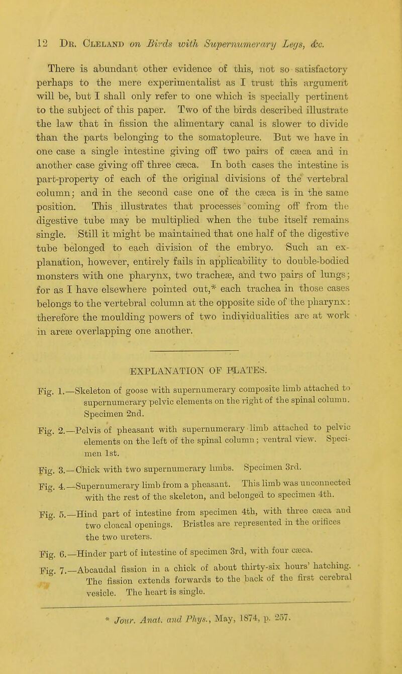 There is abundant other evidence of this, not so satisfactory perhaps to the mere experimentalist as I trust this argument will be, but I shall only refer to one which is specially pertinent to the subject of this paper. Two of the birds described illustrate the law that in fission the alimentary canal is slower to divide than the parts belonging to the somatopleure. But we have in one case a single intestine giving off two pairs of cJBca and in another case giving off three caeca. In both cases the intestine is part-property of each of the original divisions of the vertebral column; and in the second case one of the caeca is in the same position. This illustrates that processes ' coming off from the digestive tube may be multiplied when the tube itself remains single. Still it might be maintained that one half of the digestive tube belonged to each division of the embryo. Such an ex- planation, however, entirely fails in applicability to double-bodied monsters with one pharynx, two tracheae, and two pairs of lungs; for as I have elsewhere pointed out,* each trachea in those cases belongs to the vertebral column at the opposite side of the pharynx: therefore the moulding powers of two individualities are at woi'k in areae overlapping one another. EXPLAISTATION OF HLATES. Fig. 1.—Skeleton of goose with supernumerary composite limb attached to supernumerary pelvic elements on the right of the spinal column. Specimen 2nd. Fig. 2.—Pelvis of pheasant with supernumerary limb attached to pelvic elements on the left of the spinal column; ventral view. Speci- men 1st. Fig. 3.—Chick with two supernumerary limbs. Specimen 3rd. Fig. 4.—Supernumerary limb from a pheasant. This limb was unconnected with the rest of the skeleton, and belonged to specimen -ith. Fig. 5.—Hind part of intestine from specimen 4th, with thi-ee cseca and two cloacal openings. Bristles are represented in the orifices the two ureters. Fig. 6.—Hinder part of intestine of specunen 3rd, with four cajca. Fig. 7.—Abcaudal fission in a chick of about thirty-six hours' hatching. • The fission extends forwards to the back of the first cerebral vesicle. The heart is single. ♦ Jour. Anat. and Phys., May, 1874, p. 257.