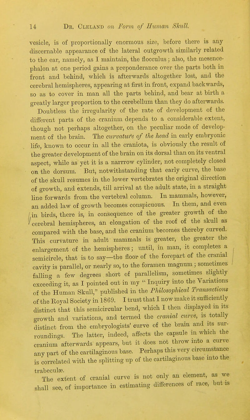 vesicle, is of proportionally enormous size, before there is any discernable appearance of the lateral outgi'owth similarly related to the ear, namely, as I maintain, the flocculus; also, the mesence- phalon at one period gains a preponderance over the parts both in front and behind, which is afterwards altogether lost, and the cerebral hemispheres, appearing at first in front, expand backwards, so as to cover in man all the parts behind, and bear at birth a greatly larger proportion to the cerebellum than they do afterwards. Doubtless the irregularity of the rate of development of the different parts of the cranium depends to a considerable extent, though not perhaps altogether, on the peculiar mode of develop- ment of the brain. The curvatufe of the head in early embryonic life, known to occur in all the craniota, is obviously the result of the greater development of the brain on its dorsal than on its ventral aspect, while as yet it is a narrrow cylinder, not completely closed on the dorsum. But, notwithstanding that early curve, the base of the skull resumes in the lower vertebrates the original direction of growth, and extends, till arrival at the adult state, in a straight line forwards from the vertebral column. In mammals, however, an added law of growth becomes conspicuous. In them, and even / in birds, there is, in consequence of the greater gro^vth of the (^cerebral hemispheres, an elongation of the roof of the skull as compared with the base, and the cranium becomes thereby curved. This curvature in adult mammals is greater, the greater the enlargement of the hemispheres; until, in man, it completes a semicircle, that is to say—the floor of the forepart of the craiiial cavity is parallel, or nearly so, to the foramen magnum; sometimes falling a few degrees . short of parallelism, sometimes slightly exceeding it, as I pointed out in my  Inquiry into the Variations of the Human Skull, published in the Philosophical Transactions of the Royal Society in 1869. I trust that I now make it sufficiently distinct that this semicircular bend, which I then displayed in its growth and variations, and termed the cranial cu,rve, is totally distinct from the embryologists' curve of the brain and its sur- roundings. The latter, indeed, affects the capsule in which the cranium afterwards appears, but it does not throw into a curve any part of the cartilaginous base. Perhaps this very circumstance is correlated with the splitting up of the cartilaginous base mto the trabeculse. The extent of cranial curve is not only an element, as we shall see, of importance in estimating diflerences of race, but is