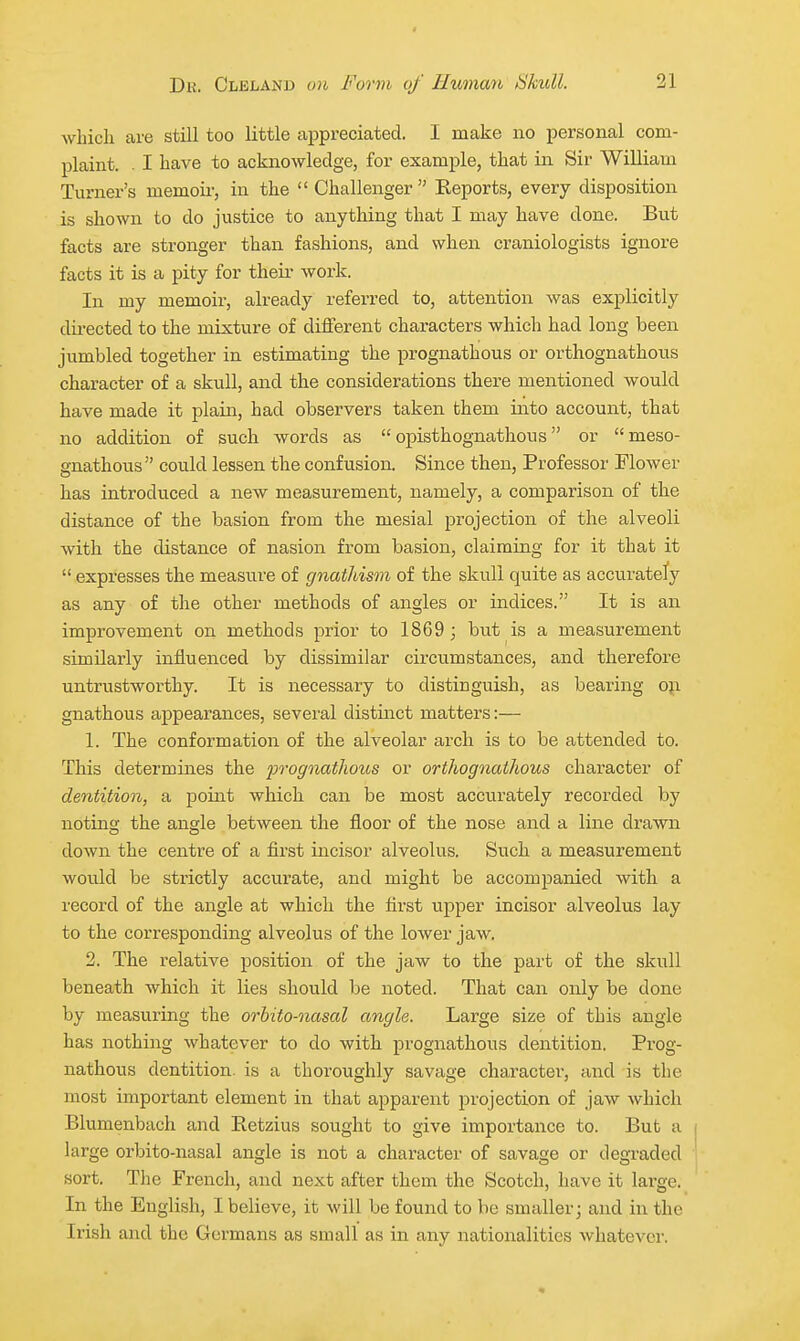 which are still too little appreciated. I make no personal com- plaint. . I have to acknowledge, for example, that in Sir William Turner's memoir, in the Challenger Reports, every disposition is shown to do justice to anything that I may have done. But facts are stronger than fashions, and when craniologists ignore facts it is a pity for their work. In my memoir, already referred to, attention was explicitly dii-ected to the mixture of different characters which had long been jumbled together in estimating the prognathous or orthognathous character of a skull, and the considerations there mentioned would have made it plain, had observers taken fchem into account, that no addition of such words as  opisthognathous or meso- gnathous could lessen the confusion. Since then, Professor Flower has introduced a new measurement, namely, a comparison of the distance of the basion from the mesial projection of the alveoli with the distance of nasion from basion, claiming for it that it  expresses the measure of gnathism of the skull quite as accuratety as any of the other methods of angles or indices. It is an improvement on methods prior to 1869 ; but is a measurement similarly influenced by dissimilar circumstances, and therefore untrustworthy. It is necessary to distinguish, as bearing 0}i gnathous appearances, several distinct matters:— 1. The conformation of the alveolar arch is to be attended to. This determines the prognatlious or orthognathous character of dentition, a point which can be most accurately recorded by noting the angle between the floor of the nose and a line drawn down the centre of a first incisor alveolus. Such a measurement would be strictly accurate, and might be accompanied with a record of the angle at which the first upper incisor alveolus lay to the corresponding alveolus of the lower jaw. 2. The relative position of the jaw to the part of the skull beneath which it lies should be noted. That can only be done by measuring the orhito-nasal angle. Large size of this angle has nothing whatever to do with prognathous dentition. Prog- nathous dentition, is a thoroughly savage character, and is the most important element in that apparent projection of jaw which Blumenbach and Retzius sought to give importance to. But a large orbito-nasal angle is not a character of savage or degraded sort. The French, and next after them the Scotch, have it lai'ge. In the English, I believe, it will be found to be smaller; and in the Irish and the Germans as small as in any nationalities whatever.