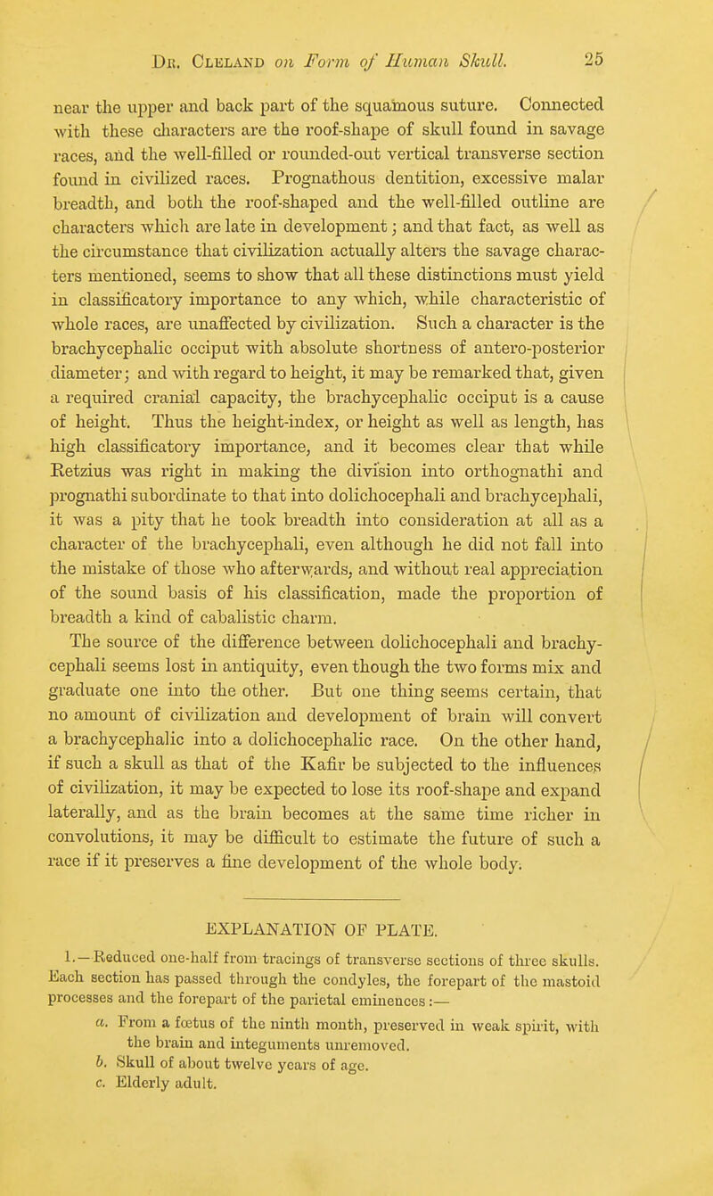 near the upper and back part of the squamous suture. Connected with these charactei's are the roof-shape of skull found in savage races, and the well-filled or rounded-out vertical transverse section found in civilized races. Prognathous dentition, excessive malar breadth, and both the roof-shaped and the well-filled outline are characters which are late in development; and that fact, as well as the circumstance that civilization actually alters the savage charac- ters mentioned, seems to show that all these distinctions must yield in classificatory importance to any which, while characteristic of whole races, are unaffected by civilization. Such a character is the brachycephalic occiput with absolute shortness of antero-posterior diameter; and with regard to height, it may be remarked that, given a required cranial capacity, the brachycephalic occiput is a cause of height. Thus the height-index, or height as well as length, has high classificatory importance, and it becomes clear that while Retzius was right in making the division into orthognathi and prognathi subordinate to that into dolichocephali and brachycejjhali, it was a pity that he took breadth into consideration at all as a character of the brachycephali, even although he did not fall into the mistake of those who afterwards, and without real appreciation of the sound basis of his classification, made the proportion of breadth a kind of cabalistic charm. The source of the difference between dolichocephali and brachy- cephali seems lost in antiquity, even though the tAvo forms mix and graduate one into the other. But one thing seems certain, that no amount of civilization and development of brain will convert a brachycephalic into a dolichocephalic race. On the other hand, if such a skull as that of the Kafir be subjected to the influences of civilization, it may be expected to lose its roof-shape and expand laterally, and as the brain becomes at the same time richer in convolutions, it may be difficult to estimate the future of such a race if it preserves a fine development of the whole body; EXPLANATION OF PLATE. L—Reduced one-half from tracings of transverse sections of three skulls. Each section has passed through the condyles, the forepart of the mastoid processes and the forepart of the parietal eminences :— «. From a foetus of the ninth month, preserved in weak sphit, with the brain and integuments nm-emoved. b. Skull of aljout twelve years of age. c. Elderly adult.