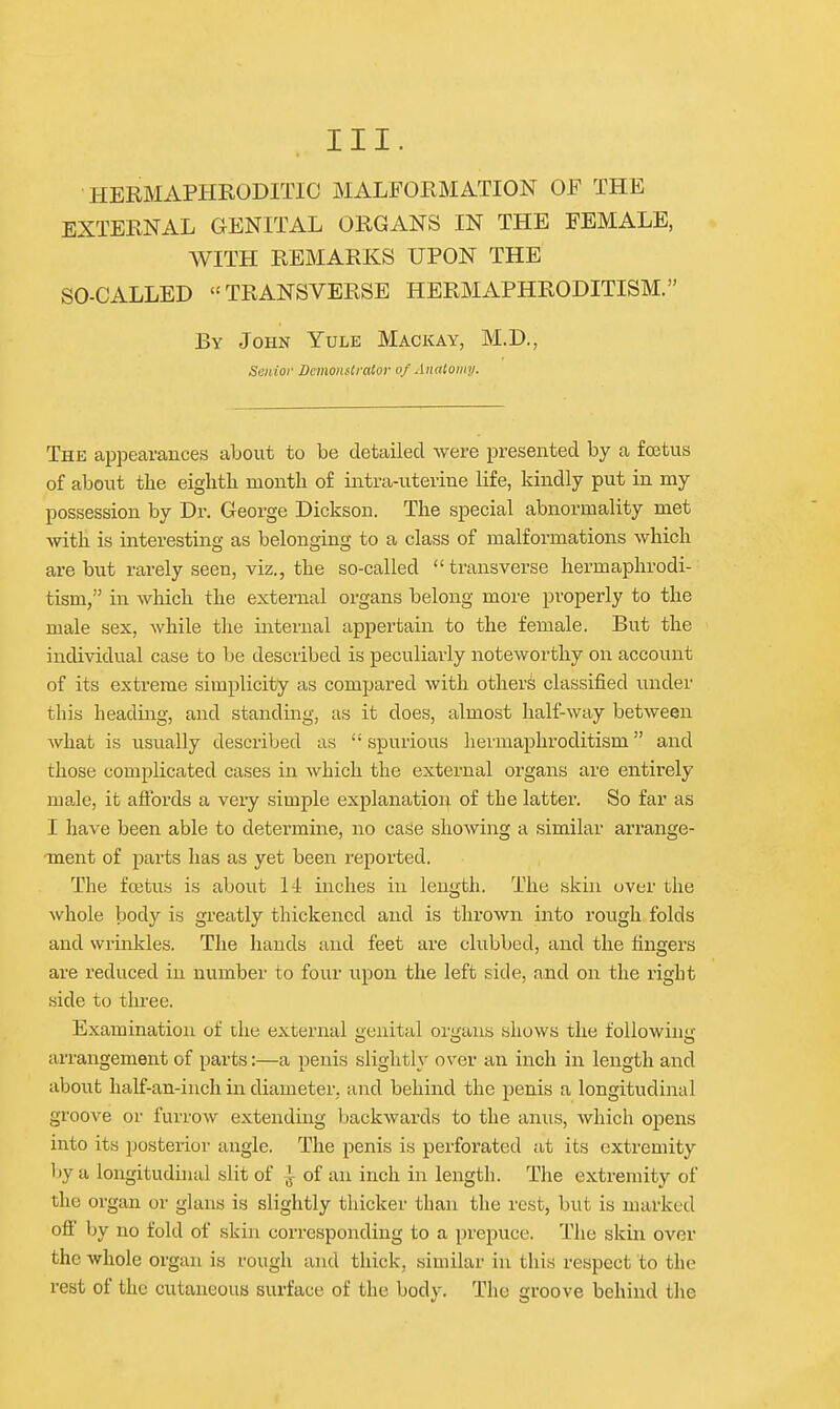 HERMAPHRODITIC MALFORMATION OF THE EXTERNAL GENITAL ORGANS IN THE FEMALE, WITH REMARKS UPON THE SO-CALLED TRANSVERSE HERMAPHRODITISM. By John Yule Mackay, M.D., Senior Demonstrator of Anatomy. The appearances about to be detailed were presented by a foetus of about the eighth month of intra-uterine life, kindly put in my possession by Dr. George Dickson. The special abnormality met with is interesting as belonging to a class of malformations which are but rarely seen, viz., the so-called transverse hermaphrodi- tism, in which the external organs belong more properly to the male sex, while the internal appertain to the female. But the individual case to be described is peculiarly noteworthy on account of its extreme simplicity as compared with others classified under this heading, and standing, as it does, almost half-way between what is usually described as  spurious hermaphroditism and those complicated cases in which the external organs are entirely male, it affords a very simple explanation of the latter. So far as I have been able to determine, no ca.se showing a similar arrange- ment of parts has as yet been reported. The foetus is about 14 inches in length. The skin over the whole body is greatly thickened and is thrown into rough folds and wrinkles. The hands and feet are clubbed, and the fingers are I'educed in number to four upon the left side, and on the right side to three. Examination of the external genital organs shows the following arrangement of parts:—a penis slightly over an inch in length and about half-an-inch in diameter, and behind the penis a longitudinal groove or furrow extending backwards to the anus, which opens into its posterior angle. The penis is perforated at its extremity by a longituduial slit of i of an inch in length. The extremity of the organ or glans is slightly thicker than the rest, but is marked off by no fold of skin corresponding to a prepuce. The skin over the whole organ is rough and thick, similar in this respect to the rest of the cutaneous surface of the body. The groove behind the