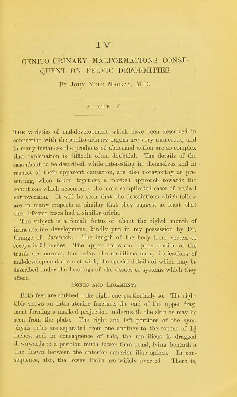 IV. GENITO-URINARY MALFORMATIONS CONSE- QUENT ON PELVIC DEFORMITIES. By John Yule Mackay, M.D. PLATE V. The varieties of mal-clevelopment wliicli have been described in connection with the genito-urinary organs are very numerous, and in many instances the products of abnormal action are so complex that explanation is difficult, often doubtful. The details of the case about to be described, while interesting in themselves and in respect of their apparent causation, are also noteworthy as pre- senting, when taken together, a marked approach towards the conditions which accompany the more complicated cases of vesical extroversion. It will be seen that the descriptions which follow are in many respects so similar that they suggest at least that the different cases had a sunilar origin. The subject is a female foetus of about the eighth month of intra-uterine development, kindly put in my possession by Dr. Grange of Cumnock. The length of the body from vertex to coccyx is 9-^- inches. The upper limbs and upper portion of the trunk ax-e normal, but below the umbilicus many indications of mal-development are met with, the special details of which may be described under the headings of the tissues or systems which they affect. Bones and Ligaments. Both feet are clubbed—the right one particularly so. The right tibia shows an intra-uterine fracture, the end of the upper frag- ment forming a marked projection underneath the skin as may be seen from the plate. The right and left portions of the sym- physis pubis are separated from one another to the extent of If inches, and, in consequence of this, the umbilicus is dragged downwards to a position much lower than usual, lying beneath a line drawn between the anterior superior iliac spines. In con- sequence, also, the lower limbs are widely everted. There is,