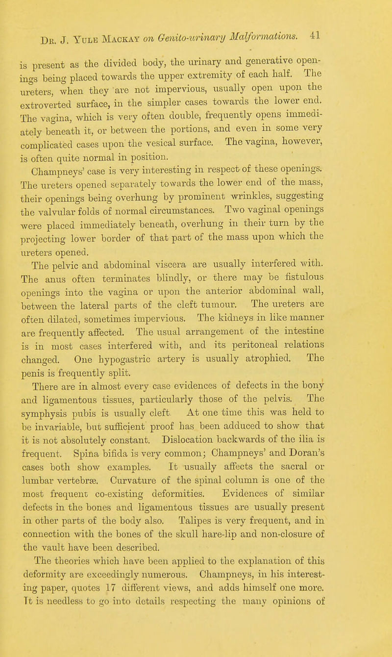 is present as the divided body, the urinary and generative open- ings being placed towards the upper extremity of each half. The Ulsters, when they are not impervious, usually open upon the extroverted surface, in the simpler cases towards the lower end. The vagina, which is very often double, frequently opens immedi- ately beneath it, or between the portions, and even in some very complicated cases upon the vesical surface. The vagina, however, is often quite normal in position. Champneys' case is very interesting in respect of these openings. The ureters opened separately towards the lower end of the mass, their openings being overhung by prominent wrinkles, suggesting the valvular folds of normal circumstances. Two vaginal openings were placed immediately beneath, overhung in their turn by the projecting lower border of that part of the mass upon which the m-eters opened. The pelvic and abdominal viscera are usually interfered with. The anus often terminates blindly, or there may be fistulous openings into the vagina or upon the anterior abdominal wall, between the lateral parts of the cleft tumour. The ureters are often dilated, sometimes impervious. The kidneys in like manner are frequently affected. The usual arrangement of the intestine is in most cases interfered with, and its peritoneal relations changed. One hypogastric artery is usually atrophied. The penis is frequently split. There are in almost every case evidences of defects in the bony and ligamentous tissues, particularly those of the pelvis. The symphysis pubis is usually cleft. At one time this was held to be invariable, but sufficient proof has been adduced to show that it is not absolutely constant. Dislocation backwards of the ilia is frequent. Spina bifida is very common; Champneys' and Doran's cases both show examples. It usually affects the sacral or lumbar vertebrae. Curvature of the spinal column is one of the most frequenc co-existing deformities. Evidences of similar defects in the bones and ligamentous tissues are usually present in other parts of the body also. Talipes is very frequent, and in connection with the bones of the skull hare-lip and non-closure of the vault have been described. The theories which have been applied to the explanation of this deformity are exceedingly numerous. Champneys, in his interest- ing paper, quotes 17 different views, and adds himself one more. Tt is needless to go into details respecting tlie many opinions of
