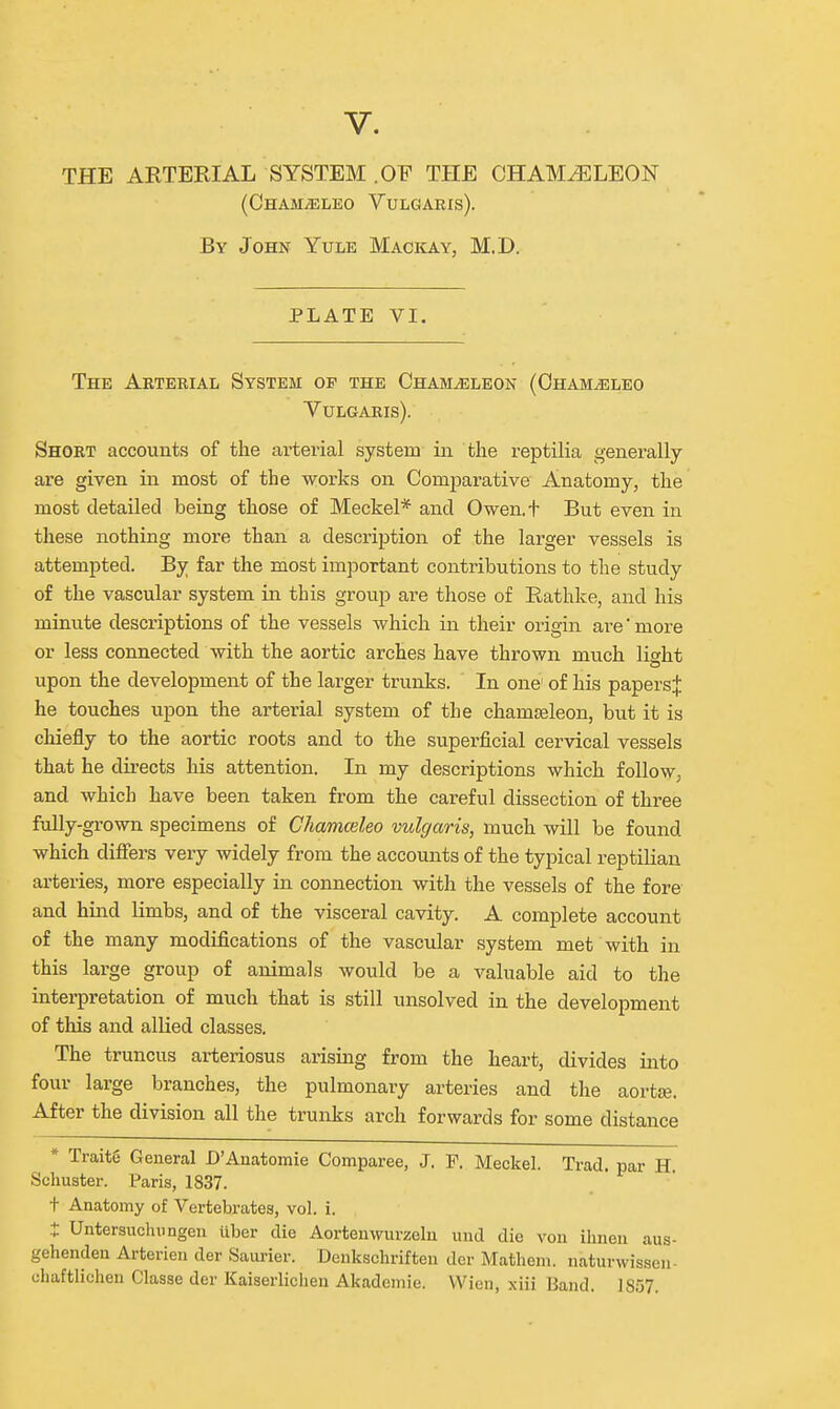 THE ARTERIAL SYSTEM .OF THE CHAMELEON (Cham^leo Vulgaris). By John Yule Mackay, M.D. PLATE VI. The Arterial System op the Chameleon (Oham^leo Vulgaris). Short accounts of the arterial system iii the reptilia generally are given in most of the works on Comparative Anatomy, the most detailed being those of Meckel* and Owen.t But even in these nothing more than a description of the larger vessels is attempted. By far the most important contributions to the study of the vascular system in this group are those of Rathke, and his minute descriptions of the vessels which in their origin are'more or less connected with the aortic arches have thrown much lieht upon the development of the larger trunks. In one' of his papers^ he touches upon the arterial system of the chamseleon, but it is chiefly to the aortic roots and to the superficial cervical vessels that he directs his attention. In my descriptions which folloW; and which have been taken from the careful dissection of three fully-grown specimens of Chamceleo vulgaris, much will be found which difiers very widely from the accounts of the typical reptilian arteries, more especially in connection with the vessels of the fore and hind limbs, and of the visceral cavity. A complete account of the many modifications of the vascular system met with in this large group of animals would be a valuable aid to the interpretation of much that is still unsolved in the development of this and allied classes. The truncus arteriosus arising from the heart, divides into four large branches, the pulmonary arteries and the aortse. After the division all the trunks arch forwards for some distance * Traite General D'Anatomie Comparee, J. F. Meckel. Trad, par H. Schuster. Paris, 1837. + Anatomy of Vertebrates, vol. i. t Untersuchiingen tlber die Aorteuwurzelu und die von ihnen aus- gehenden Arterien der Saui-ier. Denksclirifteu der Mathem. naturwissen- chaftlichen Classe der Kaiserlichen Akademie. VVieii, xiii Baud. 1857.