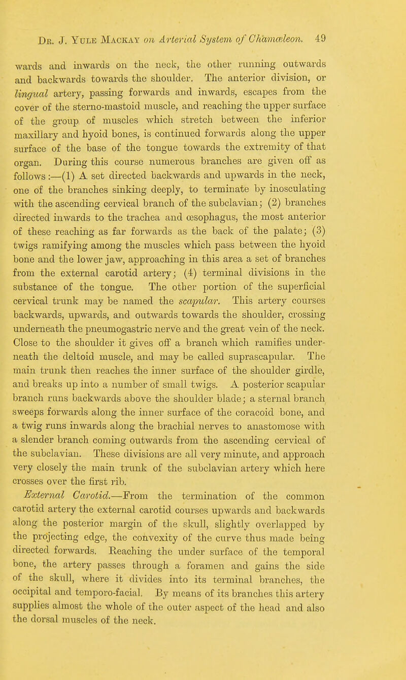 wards and inwards on the neck, the other running outwards and backwards towards the shoulder. The anterior division, or lingual artery, passing forwards and inwards, escapes from the cover of the sterno-mastoid muscle, and reaching the upper surface of the group of muscles which stretch between the inferior maxUiary and hyoid bones, is continued forwards along the upper surface of the base of the tongue towards the extremity of that organ. During this course numerous branches are given off as follows :—(1) A set directed backwards and upwards in the neck, one of the branches sinking deeply, to terminate by inosculating with the ascending cervical branch of the subclavian; (2) branches directed inwards to the trachea and oesophagus, the most anterior of these reaching as far forwards as the back of the palate; (3) twigs ramifying among the muscles which pass between the hyoid bone and the lower jaw, approaching in this area a set of branches from the external carotid artery; (4) terminal divisions in the substance of the tongue. The other portion of the superficial cervical trunk may be named the sca/pular. This artery courses backwards, upwards, and outwards towards the shoulder, crossing underneath the pneumogastric nerve and the great vein of the neck. Close to the shoulder it gives off a branch which ramifies under- neath the deltoid muscle, and may be called suprascapular. The main trunk then reaches the inner surface of the shoulder girdle, and breaks up into a number of small twigs. A posterior scapular branch runs backwards above the shoulder blade; a sternal branch sweeps forwards along the inner surface of the coracoid bone, and a twig runs inwards along the brachial nerves to anastomose with a slender branch coming outwards from the ascending cervical of the subclavian. These divisions ai-e all very minute, and approach very closely the main tnink of the subclavian artery which here crosses over the first rib. External Carotid.—From the termination of the common carotid artery the external carotid courses upwards and backwards along the posterior margin of the skull, slightly overlapped by the projecting edge, the convexity of the curve thus made being directed forwards. Reaching the under surface of the temporal bone, the artery passes through a foramen and gains the side of the skull, where it divides into its terminal branches, the occipital and temporo-facial. By means of its branches this artery supplies almost the whole of the outer aspect of the head and also the dorsal muscles of the neck.