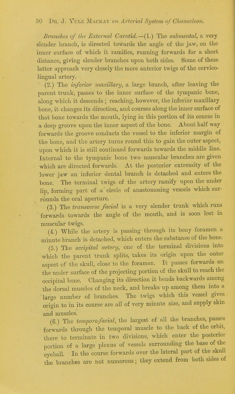 Branches of the External Carotid.—(1.) The submental, a very slender branch, is directed towards the angle of the jaw, on the inner surface of which it ramifies, running forwards for a short distance, giving slender branches upon both sides. Some of these latter approach very closely the more anterior twigs of the cervico- lingual artery. (2.) The inferior maxillary, a large branch, after leaving the parent trunk, passes to the inner surface of the tympanic bone, along which it descends ; reaching, however, the inferior maxillary bone, it changes its direction, and courses along the inner surface of that bone towards the mouth, lying in this portion of its course in a deep groove upon the inner aspect of the bone. About half way forwards the groove conducts the vessel to the inferior margin of the bone, and the artery tui-ns round this to gain the outer aspect, upon which it is still continued forwards towards the middle line. Internal to the tympanic bone two muscular branches are given which are directed forwards. At the posterior extremity of the lower jaw an inferior dental branch is detached and enters the bone. The terminal twigs of the artery ramify upon the vnider lip, forming part of a circle of anastomosing vessels which sur- rounds the oral aperture. (3.) The transverse facial is a very slender trunk which runs forwards towards the angle of the mouth, and is soon lost in muscular twigs. (4.) While the artery is passing through its bony foramen a minute branch is detached, which enters the substance of the bone. (5.) The occijntal artery, one of the terminal divisions into which the parent trunk splits, takes its origin iipon the outer aspect of the skull, close to the foramen. It passes forwards on the under surface of the projecting portion of the skull to reach the occipital bone. Changing its direction it bends backwards among the dorsal muscles of the neck, and breaks up among them into a large number of branches, The twigs which this vessel gives origin to in its course are all of very minute size, and supply skin and muscles. (6.) The tempore facial, the largest of all the branches, passes forwards through the temporal muscle to the back of the orbit, there to terminate in two divisions, which enter the posterior portion of a large plexus of vessels surrounding the base of the eyeball. In the course forwards over the lateral part of the skull the branches are not numerous; they extend from both sides of