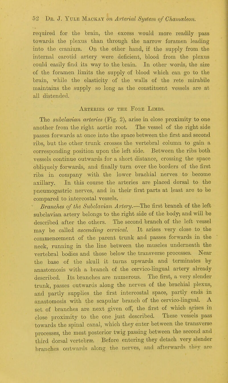 required for the brain, the excess would more readily pass towards the plexus than through the narrow foramen leading into the cranium. On the other hand, if the supply from the internal carotid artery were deficient, blood from the plexus could easily find its way to the brain. In other words, the size of the foramen limits the supply of blood which can go to the brain, while the elasticity of the walls of the rete mirabile maintains the supply so long as the constituent vessels are at all distended. Arteries op the Fore Limbs. The subclavian arteries (Fig. 2), arise in close proximity to one another from the right aortic root. The vessel of the right side passes forwards at once into the space between the first and second ribs, but the other trunk crosses the vertebral column to gain a corresponding position upon the left side. Between the ribs both vessels continue outwards for a short distance, crossing the space obliquely forwards, and finally turn over the borders of the first ribs in company with the lower brachial nerves to become axillary. In this course the arteries are placed dorsal to the pneumogastric nerves, and in their first parts at least are to be compared to intercostal vessels. Branches of the Subclavian Artery.—The first branch of the left subclavian artery belongs to the right side of the body, and will be described after the others. The second branch of the left vessel may be called ascending cervical. It arises very close to the commencement of the parent trunk and passes forwards in the neck, running in the line between the muscles underneath the vertebral bodies and those below the transverse processes. Near the base of the skull it turns upwards and terminates by anastomosis with a branch of the cervico-lingual artery already described. Its branches are numerous. The first, a very slender trunk, passes outwards along the nerves of the brachial plexus, and partly supplies the first intercostal space, partly ends in anastomosis with the scapular branch of the cervico-lingual. A set of branches are next given off, the first of whicli arises in close proximity to the one just described. These vessels pass towards the spinal canal, which they enter between the transverse processes, the most posterior twig passing between the second and third dorsal vertebrae. Before entering they detach very slender branches outwards along tlie nerves, and afterwards they are