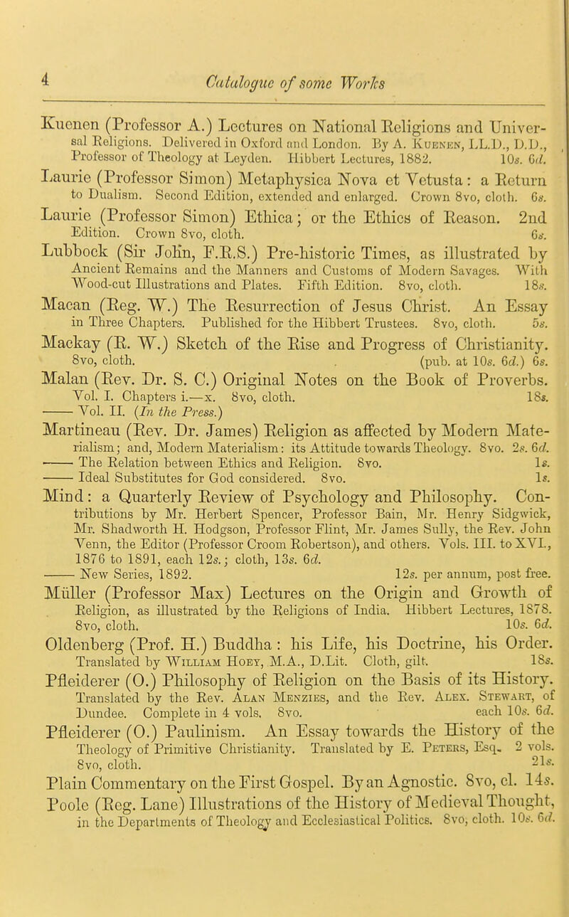 Kuenen (Professor A.) Lectures on National Eeligions and Univer- sal Religions. Delivered in Oxford and London. By A. Kuenen, LL.l)., D.lJ., Professor of Theology at Leyden. Hibbert Lectures, 1882. lOs. Gd. Laurie (Professor Simon) Metaphysica Nova et Yetusta: a Eeturn to Dualism. Second Edition, extended and enlarged. Crown 8vo, cloth. 6«. Laurie (Professor Simon) Ethica; or the Ethics of Eeason. 2nd Edition. Crown 8vo, cloth. Gn. Lubbock (Sir JoKn, F.E.S.) Pre-bistoric Times, as illustrated by Ancient Remains and the Manners and Customs of Modern Savages. With Wood-cut Illustrations and Plates. Fifth Edition. 8vo, clotli. I8s. Macan (Eeg. W.) The Eesurrection of Jesus Christ. An Essay in Three Chapters. Published for the Hibbert Trustees. 8vo, cloth. 5b'. Mackay (E. W.) Sketch of the Eise and Progress of Christianity. 8vo, cloth. (pub. at 10s. Gd.) 6s. Malan (Eev. Dr. S. C.) Original Notes on the Book of Proverbs. Vol. I. Chapters i.—x. 8vo, cloth, IBs. Vol. II. {In the Press.) Martineau (Eev. Dr. James) Eeligion as affected by Modern Mate- rialism; and, Modern Materialism: its Attitude towards Theology. 8vo. 2s. Gd. The Relation between Ethics and Religion. 8vo. Is. Ideal Substitutes for God considered. 8vo. Is. Mind: a Quarterly Eeview of Psychology and Philosophy. Con- tributions by Mr. Herbert Spencer, Professor Bain, Mr. Henry Sidgwick, Mr. Shadworth H. Hodgson, Professor Plint, Mr. James Sully, the Rev. John Venn, the Editor (Professor Croom Robertson), and others. Vols. III. to XVI., 1876 to 1891, each 12s.; cloth, 13s. Gd. H^ew Series, 1892. 12s. per annum, post free. Miiller (Professor Max) Lectures on the Origin and Growth of Religion, as illustrated by the Religions of India. Hibbert Lectures, 1878. 8vo, cloth. 10s. Gd. Oldenberg (Prof. H.) Buddha: his Life, his Doctrine, his Order. Translated by William Hoey, M.A., D.Lit. Cloth, gilt. 18s. Pfleiderer (0.) Philosophy of Eeligion on the Basis of its History. Translated by the Rev. Alan Menzies, and the Rev. Alex. Stewart, of Dundee. Complete in 4 vols. 8vo. each 10s. Gd. Pfleiderer (0.) Paulinism. An Essay towards the History of the Theology of Primitive Christianity, Translated by E. Peters, Esq. 2 vols. 8vo, cloth. Sis. Plain Commentary on the Eirst Gospel. By an Agnostic. 8vo, cl. 14s. Poole (Eeg. Lane) Illustrations of the History of Medieval Thought, in the Departments of Theology and Ecclesiastical Politics. 8vo, cloth. 10s. Gd.