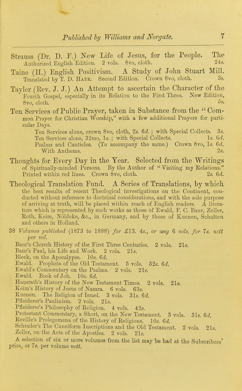 Strauss (Dr. D. F.) New Life of Jesus, for the Peoi^le. The Authorized English Edition. 2 vols. 8vo, cloth. 24s. Taine (H.) English Positivism. A Study of John Stuart Mill. Translated by T. D. Hate. Second Edition. Crown 8vo, cloth. 3s. Tayler (Eev. J. J.) An Attempt to ascertain the Character of the Fourth Gospel, especially in its Relation to the Eirst Three. New Edition, 8vo, cloth. 5s. Ten Services of Public Prayer, taken in Substance from the  Com- mon Prayer for Christian Worship, with a few additional Prayers for parti- cular Days. Ten Services alone, crown Svo, cloth, 2^. 6c?. ; with Special Collects. Ss. Ten Services alone, 32mo, Is. ; with Special Collects. Is. M. Psalms and Canticles. (To accompany the same.) Crown Svo, Is. ^d. With Anthems. 2s. Thoughts for Every Day in the Year. Selected from the Writings of Spiritually-minded Persons. By the Author of  Visiting my Eelations. Printed within red lines. Crown 8vo, cloth. 2s. %d. Theological Translation Fund. A Series of Translations, by which the best results of recent Theological investigations on the Continent, con- ducted without reference to doctrinal considerations, and with the sole purpose of arriving at truth, will be placed within reach of English readers. A litera- ture which is represented by such works as those of Ewald, F. C. Baur, Zeller, Both, Keim, Nbldeke, &c., in Germany, and by those of Kuenen, Scholten and others in HoUand. 38 Volumes published (1873 to 1888) for £13. is., or any 6 vols, for 7s. 7iett per vol. Baur's Church History of the First Three Centuries. 2 vols. 21s. Baur's Paul, his Life and Work. 2 vols. 21s. Bleek, on the Apocalypse. 10s. Qd. Ewald. Prophets of the Old Testament. 5 vols. 52s. Qd. Ewald's Commentary on the Psalms. 2 vols. 21s. Ewald. Book of Job. 10s. 6cZ. Hausrath's History of the New Testament Times. 2 vols. 21s. Keim's History of Jesus of Nazara. 6 vols. 63s. Kuenen. The Religion of Israel. 3 vols. 3ls. Qd. Pfleiderer's Paulinism. 2 vols. 21s. Pfleiderer's Philosophy of Religion. 4 vols. 42s. Protestant Commentary, a Short, on the New Testament. 3 vols. 31s. 6d, Reville's Prolegomena of the History of Religions; 10s. 6d. Schrader's The Cuneiform Inscriptions and the Old Testament. 2 vols. 21s. ZeUer, on the Acts of the Apostles. 2 vols. 21s. A selection of six or more volumes from the list may be had at the Subscribers' price, or 7s. per volume nett.