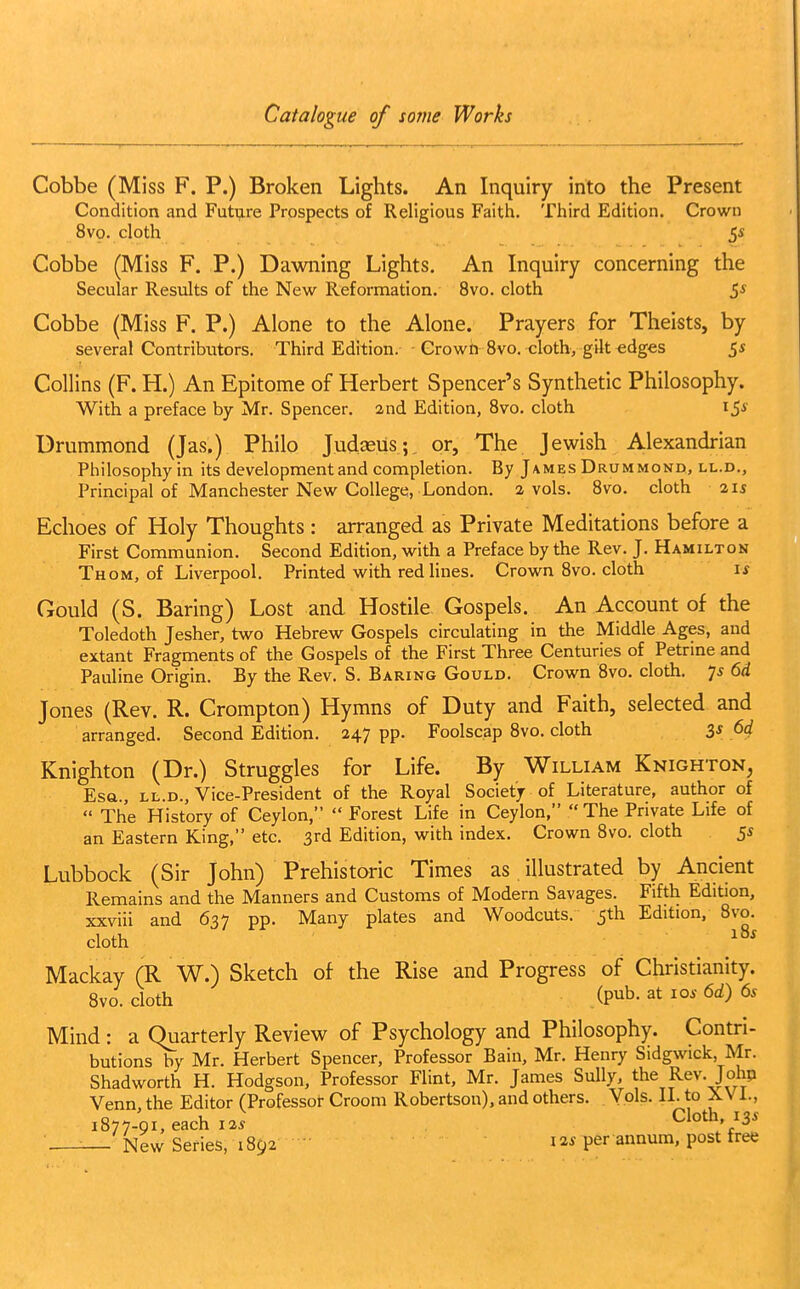 Cobbe (Miss F. P.) Broken Lights. An Inquiry into the Present Condition and Future Prospects of Religious Faith. Third Edition. Crown 8vo. cloth 5« Cobbe (Miss F. P.) Dawning Lights. An Inquiry concerning the Secular Results of the New Reformation. 8vo. cloth 5* Cobbe (Miss F. P.) Alone to the Alone. Prayers for Theists, by several Contributors. Third Edition. Crown 8vo, cloth, gilt edges 5* Collins (F. H.) An Epitome of Herbert Spencer's Synthetic Philosophy. With a preface by Mr. Spencer, and Edition, 8vo. cloth iS Urummond (Jas.) Philo Judasus; or. The Jewish Alexandrian Philosophy in its development and completion. By James Drummond, ll.d., Principal of Manchester New College, London. 2 vols. 8vo. cloth 215 Echoes of Holy Thoughts : arranged as Private Meditations before a First Communion. Second Edition, with a Preface by the Rev. J. Hamilton Thom, of Liverpool. Printed with red lines. Crown 8vo. cloth if Gould (S. Baring) Lost and Hostile Gospels. An Account of the Toledoth Jesher, two Hebrew Gospels circulating in the Middle Ages, and extant Fragments of the Gospels of the First Three Centuries of Petrine and Pauline Origin. By the Rev. S. Baring Gould. Crown 8vo. cloth. 7^ 6d Jones (Rev. R. Crompton) Hymns of Duty and Faith, selected and arranged. Second Edition. 247 pp. Foolscap 8vo. cloth 3* .^4 Knighton (Dr.) Struggles for Life. By William Knighton, Esa., LL.D., Vice-President of the Royal Society of Literature, author of  The History of Ceylon,  Forest Life in Ceylon,  The Private Life of an Eastern King, etc. 3rd Edition, with index. Crown 8vo. cloth 5s Lubbock (Sir John) Prehistoric Times as illustrated by Ancient Remains and the Manners and Customs of Modern Savages. Fifth Edition, xxviii and 637 pp. Many plates and Woodcuts. 5th Edition, 8vo. cloth Mackay (R W.) Sketch of the Rise and Progress of Christianity. 8vo. cloth ipnh.^t 10s 6d) 6s Mind : a Quarterly Review of Psychology and Philosophy. Contri- butions by Mr. Herbert Spencer, Professor Bain, Mr. Henry Sidgwick Mr. Shadworth H. Hodgson, Professor Flint, Mr. James Sully, the Rev. Johp Venn, the Editor (Professor Croom Robertson), and others. Vols. H. to XVi., 1877-91, each 12* Cloth, 13^ ■ — New Series, 189212* per annum, post free