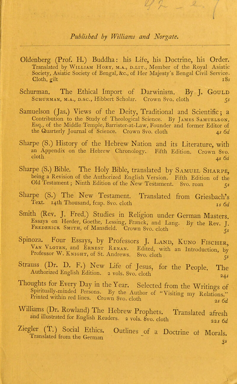 I Published by Williams and Norgate. Oldenberg (Prof. H.) Buddha: his Life, his Doctrine, his Order. Translated by William Hoey, m.a., d.lit., Member of the Royal Asiatic Society, Asiatic Society of Bengal, &c., of Her Majesty's Bengal Civil Service. Cloth, gilt i8i Schurman. The Ethical Import of Darwinism. By J. Gould ScHURMAN, M.A., D.sc, Hibbert Scholar. Crow^n 8vo. cloth Samuelson (Jas.) Views of the Deity, Traditional and Scientific; a Contribution to the Study of Theological Science. By James Samuelson, Esq., of the Middle Temple, Barrister-at-Lavsr, Founder and former Editor of the Quarterly Journal of Science. Crown 8vo. cloth 45 6d Sharpe (S.) History of the Hebrew Nation and its Literature, with an Appendix on the Hebrevt^ Chronology. Fifth Edition. Crown 8vo. cloth ^ (Sd Sharpe (S.) Bible. The Holy Bible, translated by Samuel Sharpe, being a Revision of the Authorized English Version. Fifth Edition of the Old Testament; Ninth Edition of the New Testament. 8vo. roan 5* Sharpe (S.) The New Testament. Translated from Griesbach's Text. 14th Thousand, fcap. 8vo. cloth u ^cl Smith (Rev. J. Fred.) Studies in Religion under German Masters. Essays on Herder, Goethe, Lessing, Franck, and Lang. By the Rev. T Frederick Smith, of Mansfield. Crown 8vo. cloth ^g Spinoza. Four Essays, by Professors J. Land, Kuno Fischer, Van Vloten, and Ernest Renan. Edited, with an Introduction, by Professor W. Knight, of St. Andrews. 8vo. cloth Strauss (Dr. D. F.) New Life of Jesus, for the People The Authorized English Edition. 2 vols. 8vo. cloth 24* Thoughts for Every Day in the Year. Selected from the WritinRS of Spintually-mmded Persons. By the Author of Visiting my Relations  Printed within red lines. Crown 8vo. cloth ^ ^ 2^ 6^^ Williams (Dr. Rowland) The Hebrew Prophets. Translated afVesh and illustrated for English Readers, 2 vols. 8vo. cloth 22s 6d (T-]p^°''?^ °f ^ ^o^rine of Morals. Translated from the German 3*