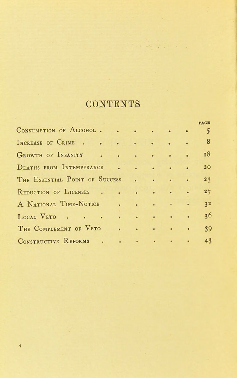 CONTENTS PAGB Consumption of Alcohol ...... $ Increase of Crime .....«• 8 Growth of Insanity i8 Deaths from Intemperance ..... 20 The Essential Point of Success .... 23 Reduction of Licenses ...... 27 A National Time-Notice 32 Local Veto 3^ The Complement of Veto 39 Constructive Reforms 43