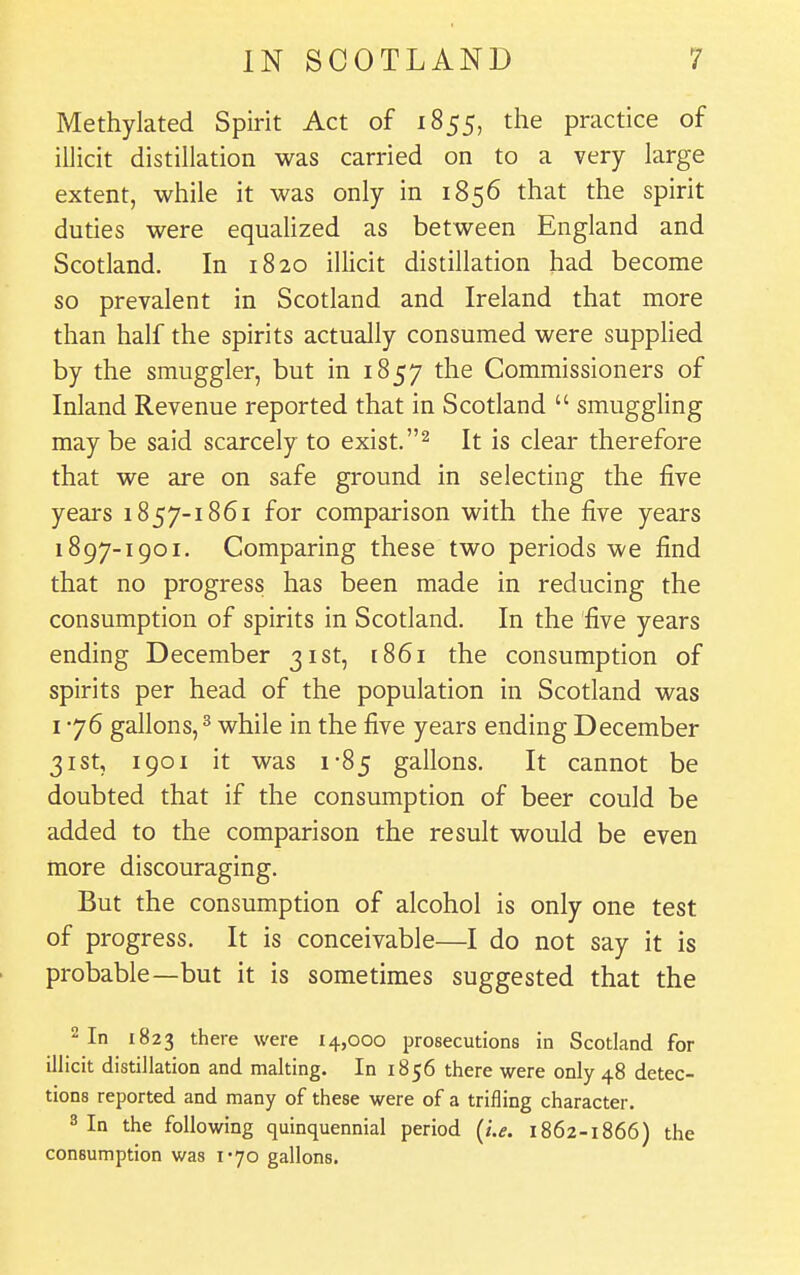 Methylated Spirit Act of 1855, the practice of illicit distillation was carried on to a very large extent, while it was only in 1856 that the spirit duties were equalized as between England and Scotland. In 1820 illicit distillation had become so prevalent in Scotland and Ireland that more than half the spirits actually consumed were suppHed by the smuggler, but in 1857 the Commissioners of Inland Revenue reported that in Scotland  smuggling may be said scarcely to exist.It is clear therefore that we are on safe ground in selecting the five years 1857-1861 for comparison with the five years 1897-1901. Comparing these two periods we find that no progress has been made in reducing the consumption of spirits in Scotland. In the five years ending December 31st, 1861 the consumption of spirits per head of the population in Scotland was 1-76 gallons, ^ while in the five years ending December 31st, 1901 it was 1-85 gallons. It cannot be doubted that if the consumption of beer could be added to the comparison the result would be even more discouraging. But the consumption of alcohol is only one test of progress. It is conceivable—I do not say it is probable—but it is sometimes suggested that the 2 In 1823 there were 14,000 prosecutions in Scotland for illicit distillation and malting. In 1856 there were only 48 detec- tions reported and many of these were of a trifling character. 3 In the following quinquennial period {i.e. 1862-1866) the consumption was i-yo gallons.