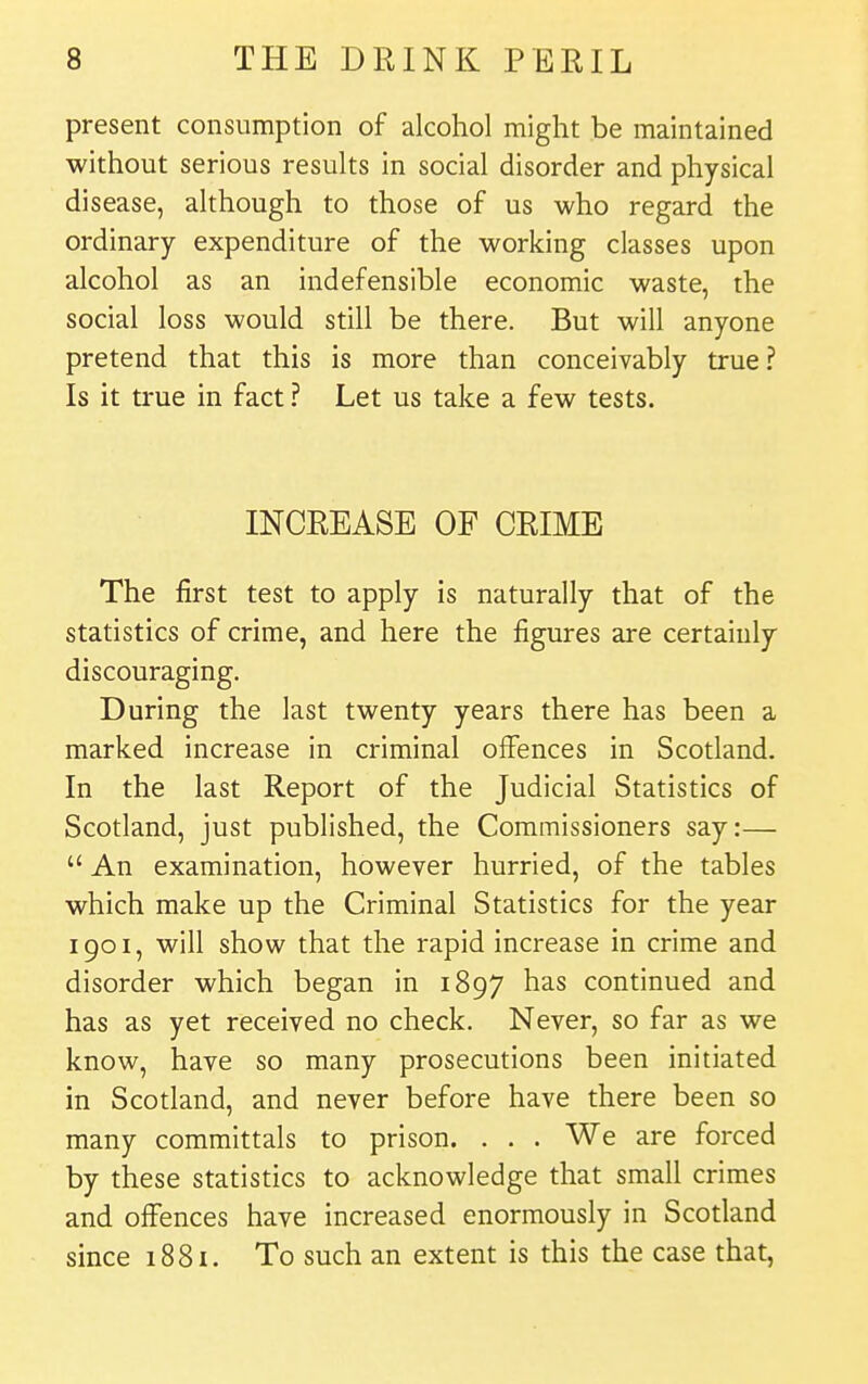 present consumption of alcohol might be maintained without serious results in social disorder and physical disease, although to those of us who regard the ordinary expenditure of the working classes upon alcohol as an indefensible economic waste, the social loss would still be there. But will anyone pretend that this is more than conceivably true ? Is it true in fact ? Let us take a few tests. INCREASE OF CRIME The first test to apply is naturally that of the statistics of crime, and here the figures are certainly discouraging. During the last twenty years there has been a marked increase in criminal offences in Scotland. In the last Report of the Judicial Statistics of Scotland, just published, the Commissioners say:—  An examination, however hurried, of the tables which make up the Criminal Statistics for the year 1901, will show that the rapid increase in crime and disorder which began in 1897 has continued and has as yet received no check. Never, so far as we know, have so many prosecutions been initiated in Scotland, and never before have there been so many committals to prison. . . . We are forced by these statistics to acknowledge that small crimes and offences have increased enormously in Scotland since i88i. To such an extent is this the case that,