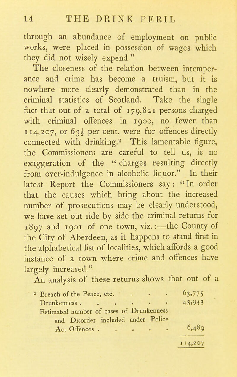 through an abundance of employment on public works, were placed in possession of wages which they did not wisely expend. The closeness of the relation between intemper- ance and crime has become a truism, but it is nowhere more clearly demonstrated than in the criminal statistics of Scotland, Take the single fact that out of a total of 179,821 persons charged with criminal offences in 1900, no fewer than 114,207, or 63I per cent, were for offences directly connected with drinking.^ This lamentable figure, the Commissioners are careful to tell us, is no exaggeration of the  charges resulting directly from over-indulgence in alcoholic liquor. In their latest Report the Commissioners say: In order that the causes which bring about the increased number of prosecutions may be clearly understood, we have set out side by side the criminal returns for 1897 and 1901 of one town, viz.:—the County of the City of Aberdeen, as it happens to stand first in the alphabetical list of localities, which affords a good instance of a town where crime and offences have largely increased. An analysis of these returns shows that out of a 2 Breach of the Peace, etc. . • - 63,775 Drunkenness 43>943 Estimated number of cases of Drunkenness and Disorder included under Police Act OfFences 6,489 I f 4,207