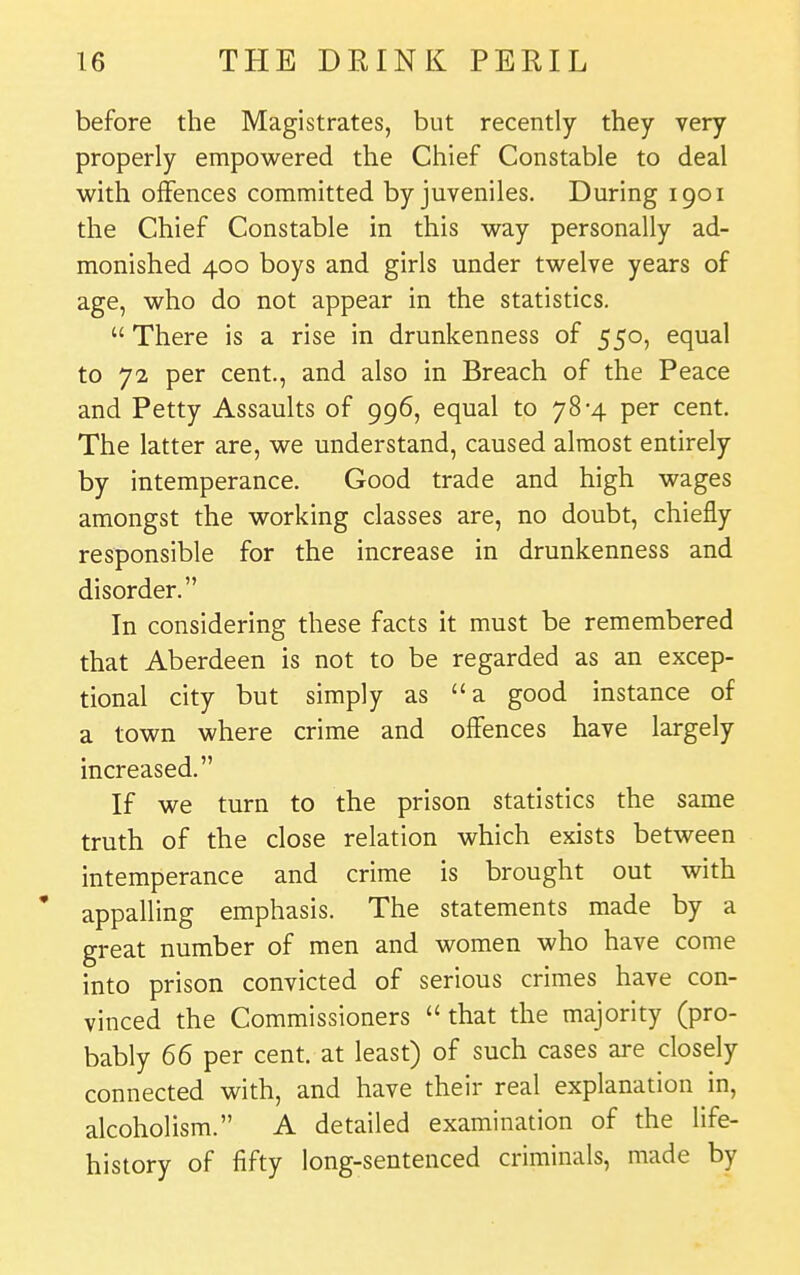 before the Magistrates, but recently they very properly empowered the Chief Constable to deal with offences committed by juveniles. During 1901 the Chief Constable in this way personally ad- monished 400 boys and girls under twelve years of age, who do not appear in the statistics.  There is a rise in drunkenness of 550, equal to 72 per cent., and also in Breach of the Peace and Petty Assaults of 996, equal to 78*4 per cent. The latter are, we understand, caused almost entirely by intemperance. Good trade and high wages amongst the working classes are, no doubt, chiefly responsible for the increase in drunkenness and disorder. In considering these facts it must be remembered that Aberdeen is not to be regarded as an excep- tional city but simply as a good instance of a town where crime and offences have largely increased. If we turn to the prison statistics the same truth of the close relation which exists between intemperance and crime is brought out with ' appalling emphasis. The statements made by a great number of men and women who have come into prison convicted of serious crimes have con- vinced the Commissioners  that the majority (pro- bably 66 per cent, at least) of such cases are closely connected with, and have their real explanation in, alcoholism. A detailed examination of the life- history of fifty long-sentenced criminals, made by