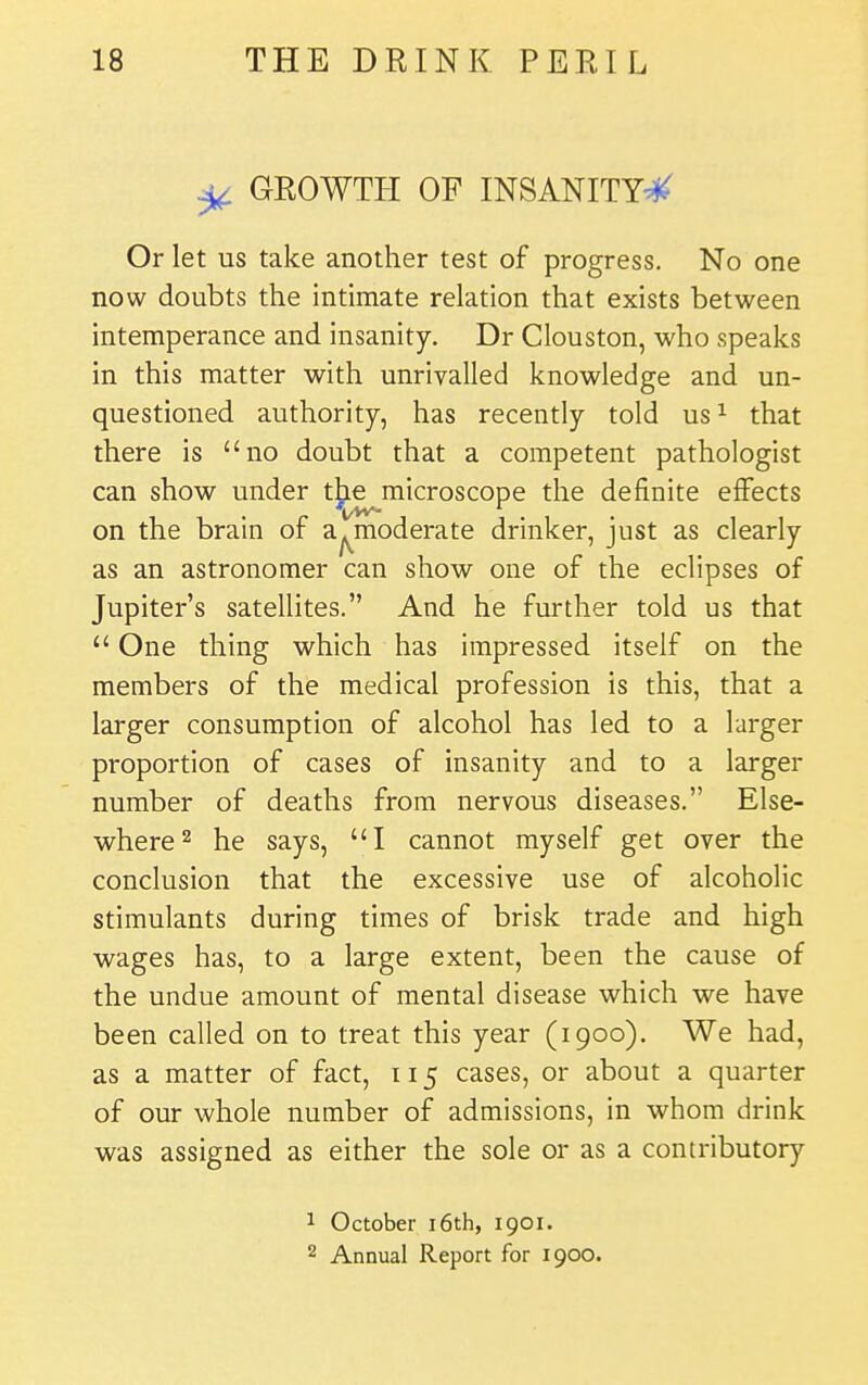 ^ GROWTH OF INSANITY^ Or let us take another test of progress. No one now doubts the intimate relation that exists between intemperance and insanity. Dr Clouston, who speaks in this matter with unrivalled knowledge and un- questioned authority, has recently told us ^ that there is no doubt that a competent pathologist can show under t^e microscope the definite effects on the brain of a^moderate drinker, just as clearly as an astronomer can show one of the eclipses of Jupiter's satellites. And he further told us that  One thing which has impressed itself on the members of the medical profession is this, that a larger consumption of alcohol has led to a larger proportion of cases of insanity and to a larger number of deaths from nervous diseases. Else- where ^ he says, I cannot myself get over the conclusion that the excessive use of alcoholic stimulants during times of brisk trade and high wages has, to a large extent, been the cause of the undue amount of mental disease which we have been called on to treat this year (1900). We had, as a matter of fact, 115 cases, or about a quarter of our whole number of admissions, in whom drink was assigned as either the sole or as a contributory 1 October i6th, 1901, 2 Annual Report for 1900.