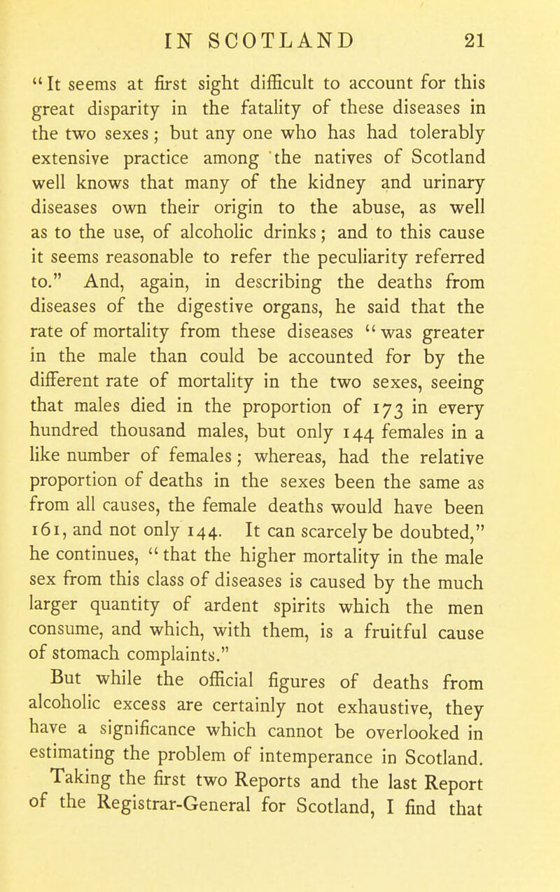 f IN SCOTLAND 21  It seems at first sight difficult to account for this great disparity in the fatality of these diseases in the two sexes; but any one who has had tolerably extensive practice among the natives of Scotland well knows that many of the kidney and urinary diseases own their origin to the abuse, as well as to the use, of alcoholic drinks; and to this cause it seems reasonable to refer the peculiarity referred to. And, again, in describing the deaths from diseases of the digestive organs, he said that the rate of mortality from these diseases  was greater in the male than could be accounted for by the different rate of mortality in the two sexes, seeing that males died in the proportion of 173 in every hundred thousand males, but only 144 females in a hke number of females; whereas, had the relative proportion of deaths in the sexes been the same as from all causes, the female deaths would have been 161, and not only 144. It can scarcely be doubted, he continues,  that the higher mortality in the male sex from this class of diseases is caused by the much larger quantity of ardent spirits which the men consume, and which, with them, is a fruitful cause of stomach complaints, But while the official figures of deaths from alcoholic excess are certainly not exhaustive, they have a significance which cannot be overlooked in estimating the problem of intemperance in Scotland. Taking the first two Reports and the last Report