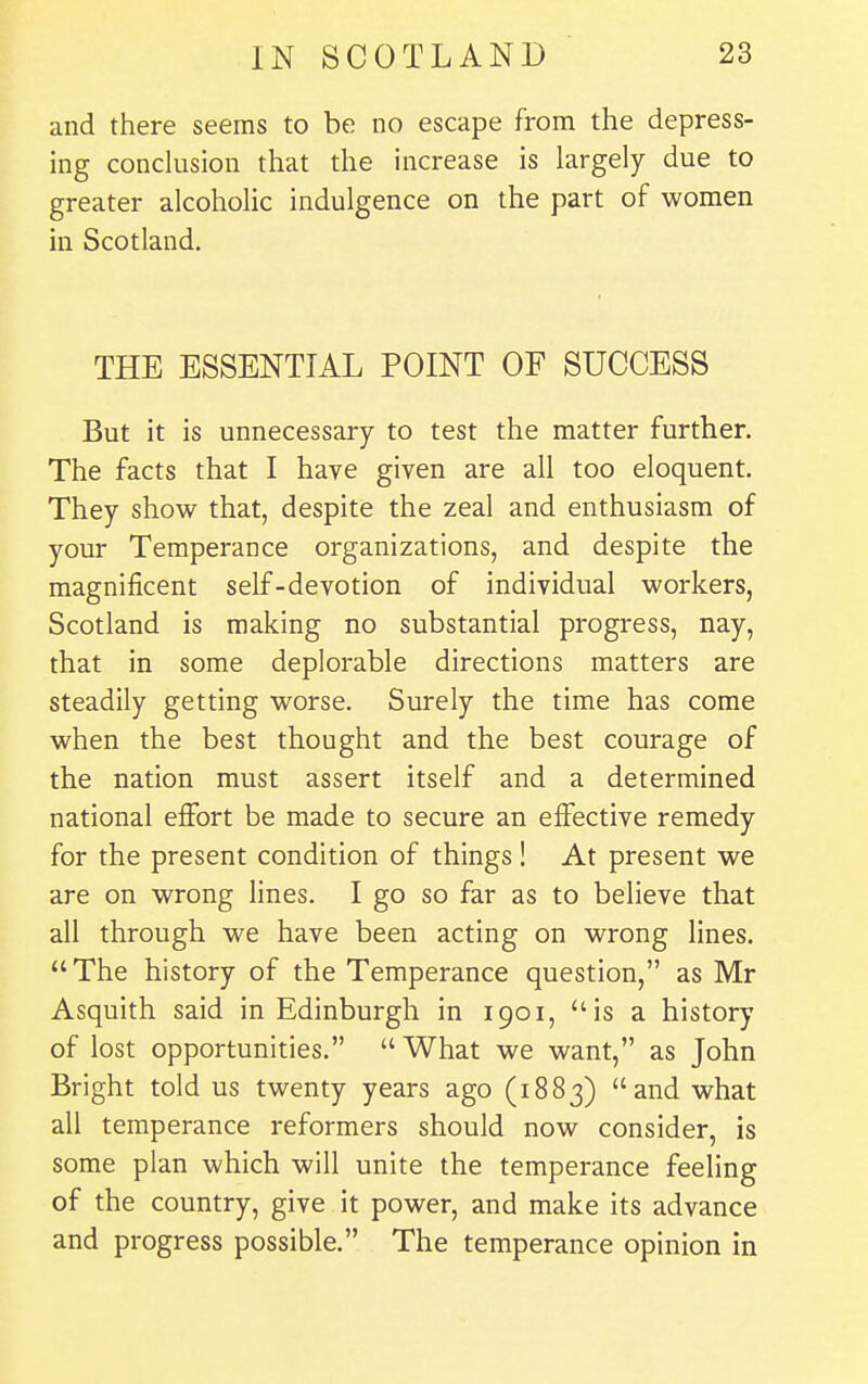 and there seems to be no escape from the depress- ing conclusion that the increase is largely due to greater alcoholic indulgence on the part of women in Scotland. THE ESSENTIAL POINT OF SUCCESS But it is unnecessary to test the matter further. The facts that I have given are all too eloquent. They show that, despite the zeal and enthusiasm of your Temperance organizations, and despite the magnificent self-devotion of individual workers, Scotland is making no substantial progress, nay, that in some deplorable directions matters are steadily getting worse. Surely the time has come when the best thought and the best courage of the nation must assert itself and a determined national effort be made to secure an effective remedy for the present condition of things! At present we are on wrong lines. I go so far as to believe that all through we have been acting on wrong lines. The history of the Temperance question, as Mr Asquith said in Edinburgh in 1901, is a history of lost opportunities.  What we want, as John Bright told us twenty years ago (1883) and what all temperance reformers should now consider, is some plan which will unite the temperance feeling of the country, give it power, and make its advance and progress possible. The temperance opinion in