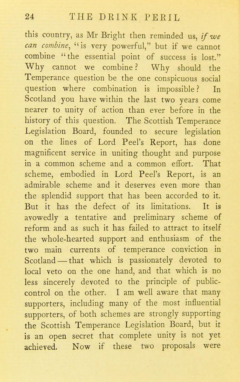 this country, as Mr Bright then reminded us, if we can combine^ is very powerful, but if we cannot combine the essential point of success is lost. Why cannot we combine ? Why should the Temperance question be the one conspicuous social question where combination is impossible ? In Scotland you have within the last two years come nearer to unity of action than ever before in the history of this question. The Scottish Temperance Legislation Board, founded to secure legislation on the Hnes of Lord Peel's Report, has done magnificent service in uniting thought and purpose in a common scheme and a common effort. That scheme, embodied in Lord Peel's Report, is an admirable scheme and it deserves even more than the splendid support that has been accorded to it. But it has the defect of its Hmitations. It is avowedly a tentative and preliminary scheme of reform and as such it has failed to attract to itself the whole-hearted support and enthusiasm of the two main currents of temperance conviction in Scotland — that which is passionately devoted to local veto on the one hand, and that which is no less sincerely devoted to the principle of public- control on the other. I am well aware that many supporters, including many of the most influential supporters, of both schemes are strongly supporting the Scottish Temperance Legislation Board, but it is an open secret that complete unity is not yet achieved. Now if these two proposals were