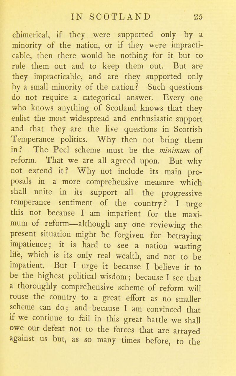 chimerical, if they were supported only by a minority of the nation, or if they were impracti- cable, then there would be nothing for it but to rule them out and to keep them out. But are they impracticable, and are they supported only by a small minority of the nation ? Such questions do not require a categorical answer. Every one who knows anything of Scotland knows that they enlist the most widespread and enthusiastic support and that they are the live questions in Scottish Temperance politics. Why then not bring them in? The Peel scheme must be the minimum of reform. That we are all agreed upon. But why not extend it? Why not include its main pro- posals in a more comprehensive measure which shall unite in its support all the progressive temperance sentiment of the country? I urge this not because I am impatient for the maxi- mum of reform—although any one reviewing the present situation might be forgiven for betraying impatience; it is hard to see a nation wasting life, which is its only real wealth, and not to be impatient. But I urge it because I believe it to be the highest political wisdom; because I see that a thoroughly comprehensive scheme of reform will rouse the country to a great effort as no smaller scheme can do; and because I am convinced that if we continue to fail in this great battle we shall owe our defeat not to the forces that are arrayed against us but, as so many times before, to the