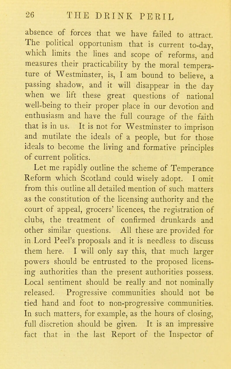 absence of forces that we have failed to attract. The political opportunism that is current to-day, which limits the lines and scope of reforms, and measures their practicability by the moral tempera- ture of Westminster, is, I am bound to believe, a passing shadow, and it will disappear in the day when we lift these great questions of national well-being to their proper place in our devotion and enthusiasm and have the full courage of the faith that is in us. It is not for Westminster to imprison and mutilate the ideals of a people, but for those ideals to become the living and formative principles of current politics. Let me rapidly outline the scheme of Temperance Reform which Scotland could wisely adopt. I omit from this outline all detailed mention of such matters as the constitution of the licensing authority and the court of appeal, grocers' licences, the registration of clubs, the treatment of confirmed drunkards and other similar questions. All these are provided for in Lord Peel's proposals and it is needless to discuss them here. I will only say this, that much larger powers should be entrusted to the proposed licens- ing authorities than the present authorities possess. Local sentiment should be really and not nominally released. Progressive communities should not be tied hand and foot to non-progressive communities. In such matters, for example, as the hours of closing, full discretion should be given. It is an impressive fact that in the last Report of the Inspector of