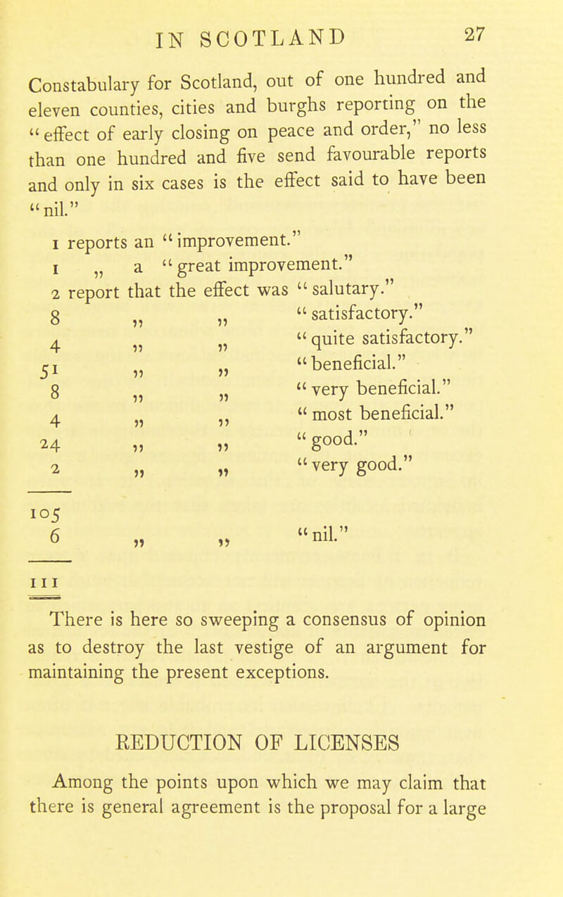 Constabulary for Scotland, out of one hundred and eleven counties, cities and burghs reporting on the  effect of early closing on peace and order, no less than one hundred and five send favourable reports and only in six cases is the effect said to have been nil. I reports an improvement. 1 „ a  great improvement. 2 report that the effect was  salutary.  satisfactory.  quite satisfactory. beneficial. 8 4 51 8 4 24 2 105 6 111 J) 1>  very beneficial.  most beneficial.  good.  very good. nil. There is here so sweeping a consensus of opinion as to destroy the last vestige of an argument for maintaining the present exceptions. REDUCTION OF LICENSES Among the points upon which we may claim that there is general agreement is the proposal for a large