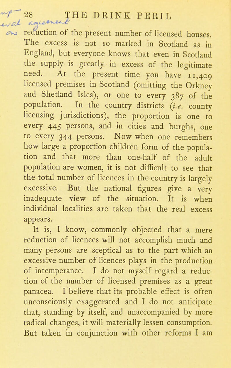 reouction of the present number of licensed houses. The excess is not so marked in Scotland as in England, but everyone knows that even in Scotland the supply is greatly in excess of the legitimate need. At the present time you have 11,409 licensed premises in Scotland (omitting the Orkney and Shetland Isles), or one to every 387 of the population. In the country districts {i.e. county licensing jurisdictions), the proportion is one to every 445 persons, and in cities and burghs, one to every 344 persons. Now when one remembers how large a proportion children form of the popula- tion and that more than one-half of the adult population are women, it is not difficult to see that the total number of licences in the country is largely excessive. But the national figures give a very inadequate view of the situation. It is when individual locaHties are taken that the real excess appears. It is, I know, commonly objected that a mere reduction of licences will not accomplish much and many persons are sceptical as to the part which an excessive number of licences plays in the production of intemperance. I do not myself regard a reduc- tion of the number of hcensed premises as a great panacea. I believe that its probable effect is often unconsciously exaggerated and I do not anticipate that, standing by itself, and unaccompanied by more radical changes, it will materially lessen consumption. But taken in conjunction with other reforms I am
