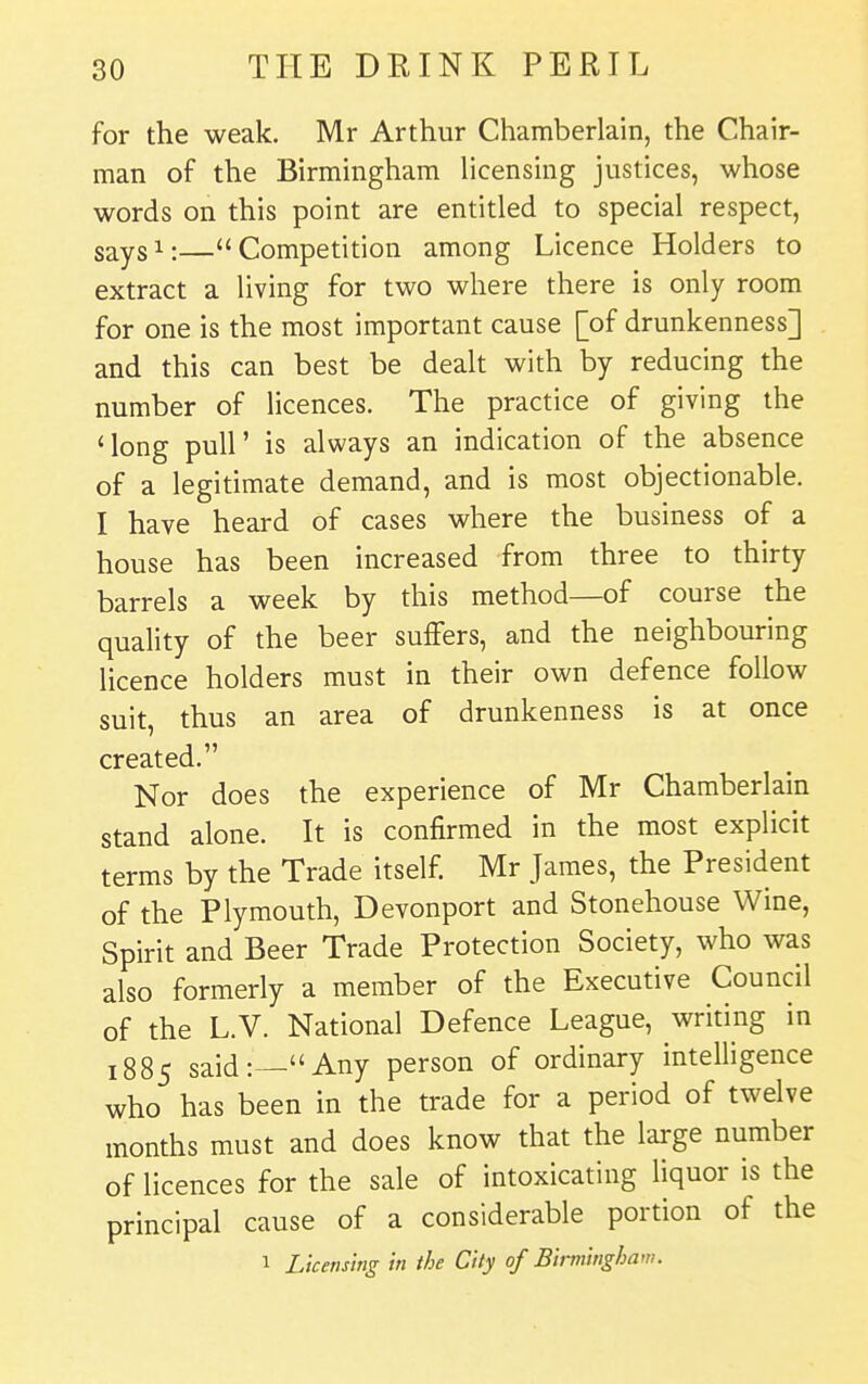 for the weak. Mr Arthur Chamberlain, the Chair- man of the Birmingham licensing justices, whose words on this point are entitled to special respect, says^:—Competition among Licence Holders to extract a living for two where there is only room for one is the most important cause [of drunkenness] and this can best be dealt with by reducing the number of licences. The practice of giving the 'long puir is always an indication of the absence of a legitimate demand, and is most objectionable. I have heard of cases where the business of a house has been increased from three to thirty barrels a week by this method—of course the quality of the beer suffers, and the neighbouring licence holders must in their own defence follow suit, thus an area of drunkenness is at once created. Nor does the experience of Mr Chamberlain stand alone. It is confirmed in the most explicit terms by the Trade itself. Mr James, the President of the Plymouth, Devonport and Stonehouse Wine, Spirit and Beer Trade Protection Society, who was also formerly a member of the Executive Council of the L.V. National Defence League, writing in 1885 said:—Any person of ordinary intelligence who has been in the trade for a period of twelve months must and does know that the large number of licences for the sale of intoxicating liquor is the principal cause of a considerable portion of the 1 Licensing in the City of Birmingham.