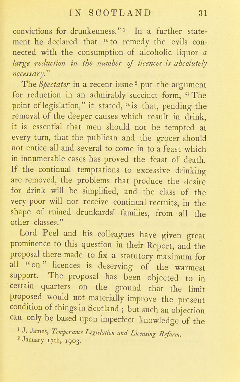 convictions for drunkenness.^ In a further state- ment he declared that  to remedy the evils con- nected with the consumption of alcoholic liquor a large reduction in the number of licences is absolutely necessary^ The Spectator in a recent issue ^ put the argument for reduction in an admirably succinct form,  The point of legislation, it stated, is that, pending the removal of the deeper causes which result in drink, it is essential that men should not be tempted at every turn, that the publican and the grocer should not entice all and several to come in to a feast which in innumerable cases has proved the feast of death. If the continual temptations to excessive drinking are removed, the problems that produce the desire for drink will be simplified, and the class of the very poor will not receive continual recruits, in the shape of ruined drunkards' families, from all the other classes. Lord Peel and his colleagues have given great prominence to this question in their Report, and the proposal there made to fix a statutory maximum for all  on licences is deserving of the warmest support. The proposal has been objected to in certain quarters on the ground that the limit proposed would not materially improve the present condition of things in Scotland ; but such an objection can only be based upon imperfect knowledge of the 1 J. James, Temperance Legislation and Licensing Reform. 2 January 17th, 1903.