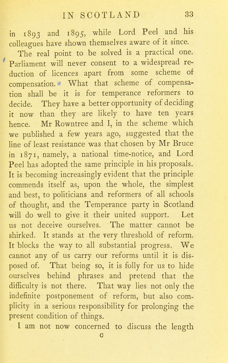 in 1893 and 1895, while Lord Peel and his colleagues have shown themselves aware of it since. The real point to be solved is a practical one. Parliament will never consent to a widespread re- duction of licences apart from some scheme of compensation.!^ What that scheme of compensa- tion shall be it is for temperance reformers to decide. They have a better opportunity of deciding it now than they are likely to have ten years hence. Mr Rowntree and I, in the scheme which we pubHshed a few years ago, suggested that the line of least resistance was that chosen by Mr Bruce in 1871, namely, a national time-notice, and Lord Peel has adopted the same principle in his proposals. It is becoming increasingly evident that the principle commends itself as, upon the whole, the simplest and best, to politicians and reformers of all schools of thought, and the Temperance party in Scotland will do well to give it their united support. Let us not deceive ourselves. The matter cannot be shirked. It stands at the very threshold of reform. It blocks the way to all substantial progress. We cannot any of us carry our reforms until it is dis- posed of. That being so, it is folly for us to hide ourselves behind phrases and pretend that the difficulty is not there. That way lies not only the indefinite postponement of reform, but also com- plicity in a serious responsibility for prolonging the present condition of things. I am not now concerned to discuss the length 0