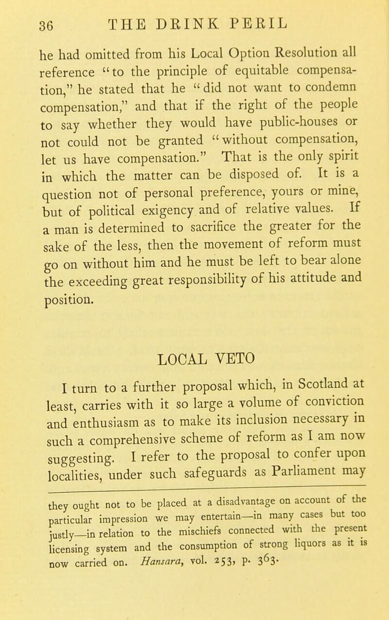 he had omitted from his Local Option Resolution all reference to the principle of equitable compensa- tion, he stated that he  did not want to condemn compensation, and that if the right of the people to say whether they would have public-houses or not could not be granted without compensation, let us have compensation. That is the only spirit in which the matter can be disposed of. It is a question not of personal preference, yours or mine, but of political exigency and of relative values. If a man is determined to sacrifice the greater for the sake of the less, then the movement of reform must go on without him and he must be left to bear alone the exceeding great responsibility of his attitude and position. LOCAL VETO I turn to a further proposal which, in Scotland at least, carries with it so large a volume of conviction and enthusiasm as to make its inclusion necessary in such a comprehensive scheme of reform as I am now suggesting. I refer to the proposal to confer upon localities, under such safeguards as Parliament may they ought not to be placed at a disadvantage on account of the particular impression we may entertain—in many cases but too justly—in relation to the mischiefs connected with the present licensing system and the consumption of strong liquors as it is now carried on. Hansara, vol. 253, p. 363.