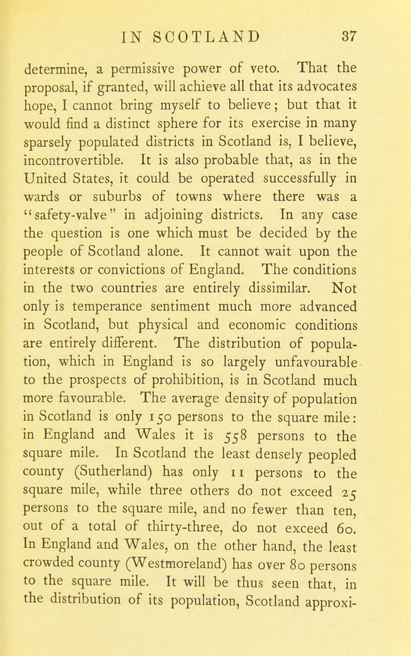 determine, a permissive power of veto. That the proposal, if granted, will achieve all that its advocates hope, I cannot bring myself to believe; but that it would find a distinct sphere for its exercise in many sparsely populated districts in Scotland is, I believe, incontrovertible. It is also probable that, as in the United States, it could be operated successfully in wards or suburbs of towns where there was a safety-valve in adjoining districts. In any case the question is one which must be decided by the people of Scotland alone. It cannot wait upon the interests or convictions of England. The conditions in the two countries are entirely dissimilar. Not only is temperance sentiment much more advanced in Scotland, but physical and economic conditions are entirely different. The distribution of popula- tion, which in England is so largely unfavourable to the prospects of prohibition, is in Scotland much more favourable. The average density of population in Scotland is only 150 persons to the square mile: in England and Wales it is 558 persons to the square mile. In Scotland the least densely peopled county (Sutherland) has only 11 persons to the square mile, while three others do not exceed 25 persons to the square mile, and no fewer than ten, out of a total of thirty-three, do not exceed 60. In England and Wales, on the other hand, the least crowded county (Westmoreland) has over 80 persons to the square mile. It will be thus seen that, in the distribution of its population, Scotland approxi-