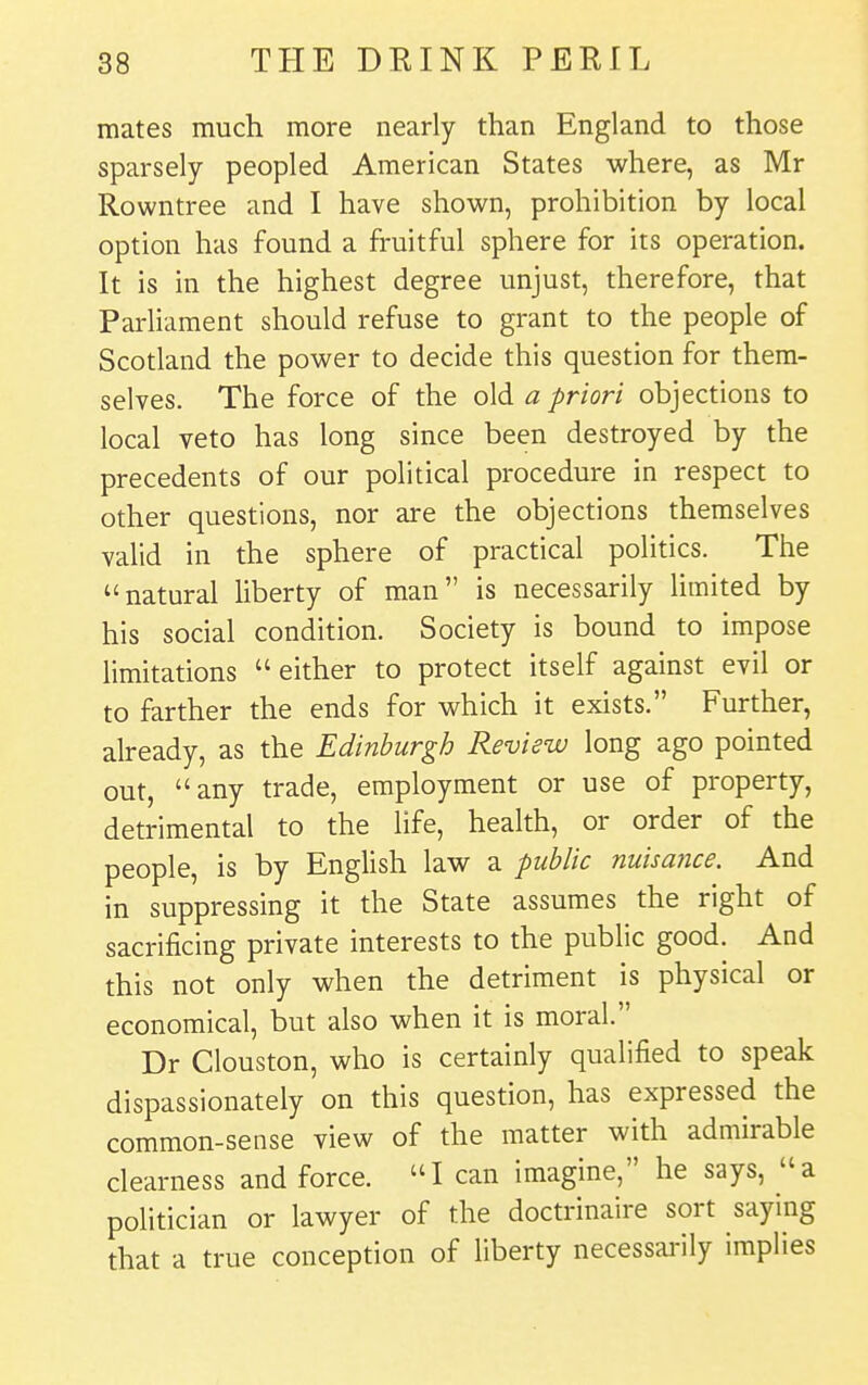 mates much more nearly than England to those sparsely peopled American States where, as Mr Rowntree and I have shown, prohibition by local option has found a fruitful sphere for its operation. It is in the highest degree unjust, therefore, that Parliament should refuse to grant to the people of Scotland the power to decide this question for them- selves. The force of the old a priori objections to local veto has long since been destroyed by the precedents of our political procedure in respect to other questions, nor are the objections themselves valid in the sphere of practical politics. The natural liberty of man is necessarily limited by his social condition. Society is bound to impose limitations either to protect itself against evil or to farther the ends for which it exists. Further, already, as the Edinburgh Review long ago pointed out, any trade, employment or use of property, detrimental to the life, health, or order of the people, is by English law a public nuisance. And in suppressing it the State assumes the right of sacrificing private interests to the public good. And this not only when the detriment is physical or economical, but also when it is moral. Dr Clouston, who is certainly qualified to speak dispassionately on this question, has expressed the common-sense view of the matter with admirable clearness and force. I can imagine, he says, a politician or lawyer of the doctrinaire sort saying that a true conception of liberty necessai-ily implies