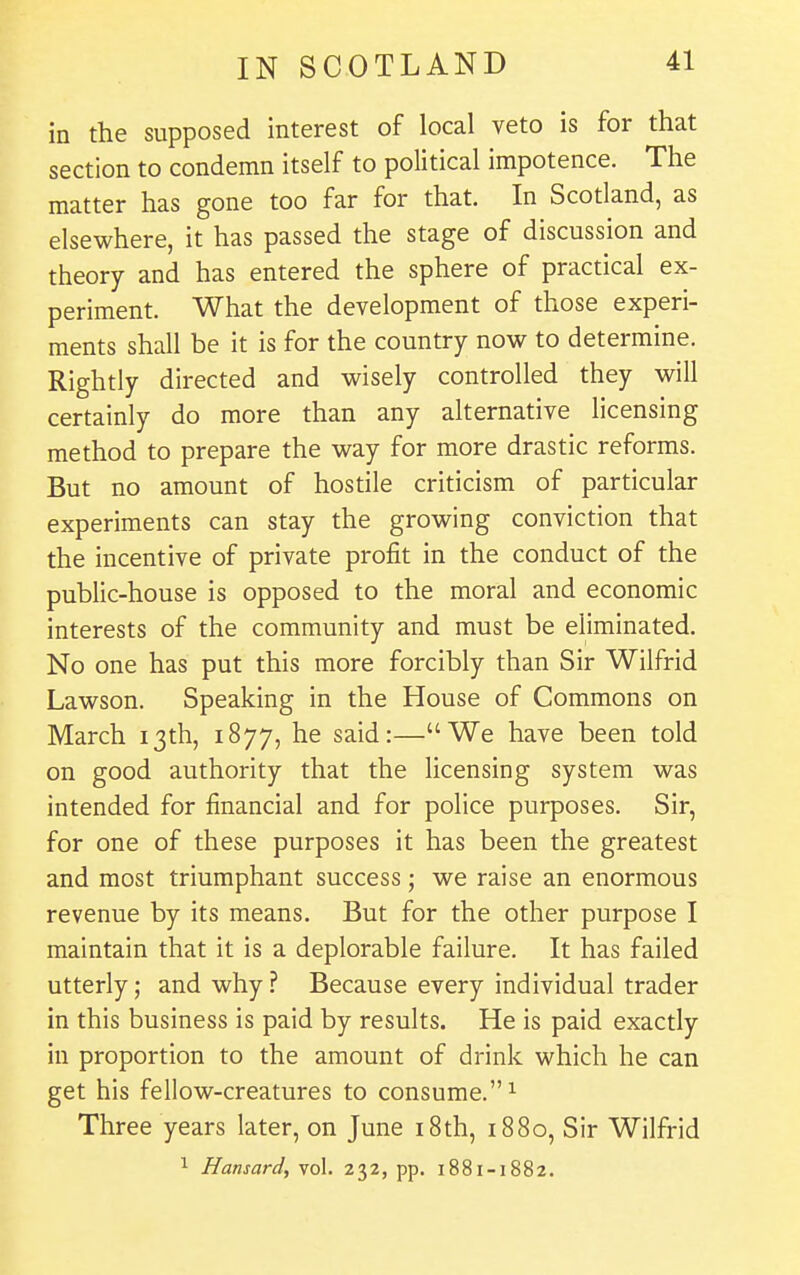 in the supposed interest of local veto is for that section to condemn itself to political impotence. The matter has gone too far for that. In Scotland, as elsewhere, it has passed the stage of discussion and theory and has entered the sphere of practical ex- periment. What the development of those experi- ments shall be it is for the country now to determine. Rightly directed and wisely controlled they will certainly do more than any alternative licensing method to prepare the way for more drastic reforms. But no amount of hostile criticism of particular experiments can stay the growing conviction that the incentive of private profit in the conduct of the public-house is opposed to the moral and economic interests of the community and must be eliminated. No one has put this more forcibly than Sir Wilfrid Lawson. Speaking in the House of Commons on March 13th, 1877, he said:—We have been told on good authority that the licensing system was intended for financial and for police purposes. Sir, for one of these purposes it has been the greatest and most triumphant success; we raise an enormous revenue by its means. But for the other purpose I maintain that it is a deplorable failure. It has failed utterly; and why? Because every individual trader in this business is paid by results. He is paid exactly in proportion to the amount of drink which he can get his fellow-creatures to consume. ^ Three years later, on June i8th, 1880, Sir Wilfrid 1 Hansard, vol. 232, pp. 1881-1882.
