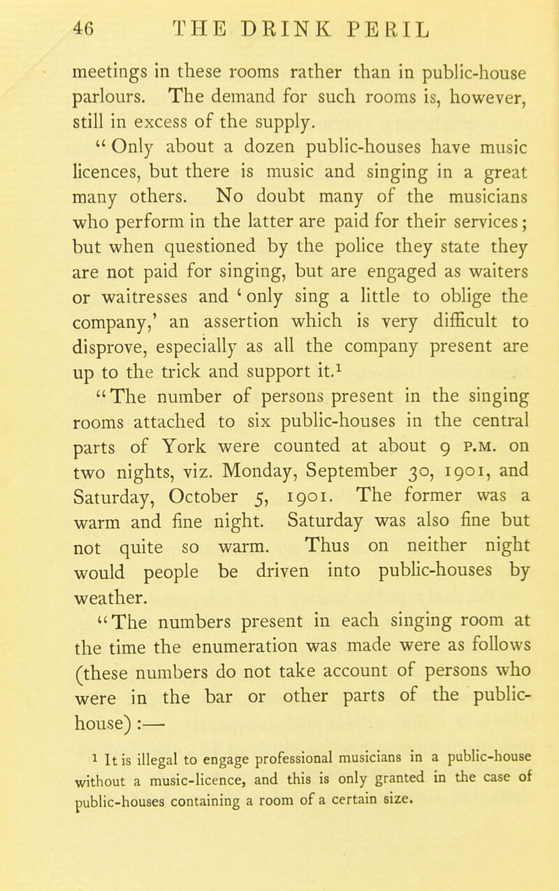 meetings in these rooms rather than in public-house parlours. The demand for such rooms is, however, still in excess of the supply.  Only about a dozen public-houses have music licences, but there is music and singing in a great many others. No doubt many of the musicians who perform in the latter are paid for their services; but when questioned by the police they state they are not paid for singing, but are engaged as waiters or waitresses and ' only sing a little to oblige the company,' an assertion which is very difficult to disprove, especially as all the company present are up to the trick and support it.^  The number of persons present in the singing rooms attached to six public-houses in the central parts of York were counted at about 9 p.m. on two nights, viz. Monday, September 30, 1901, and Saturday, October 5, 1901. The former was a warm and fine night. Saturday was also fine but not quite so warm. Thus on neither night would people be driven into pubfic-houses by weather. The numbers present in each singing room at the time the enumeration was made were as follows (these numbers do not take account of persons who were in the bar or other parts of the public- house) :— 1 It is illegal to engage professional musicians in a public-house without a music-licence, and this is only granted in the case of public-houses containing a room of a certain size.