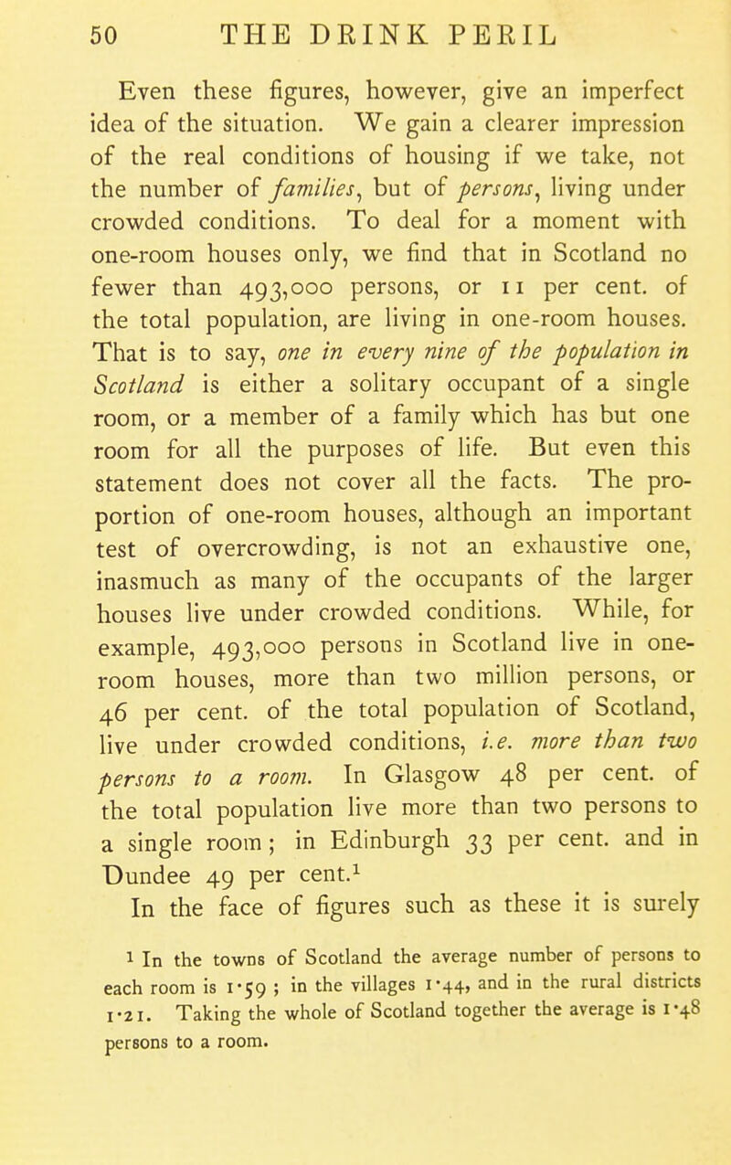 Even these figures, however, give an imperfect idea of the situation. We gain a clearer impression of the real conditions of housing if we take, not the number of families^ but of persons^ living under crowded conditions. To deal for a moment with one-room houses only, we find that in Scotland no fewer than 493,000 persons, or 11 per cent, of the total population, are living in one-room houses. That is to say, one in every nine of the population in Scotland is either a solitary occupant of a single room, or a member of a family which has but one room for all the purposes of life. But even this statement does not cover all the facts. The pro- portion of one-room houses, although an important test of overcrowding, is not an exhaustive one, inasmuch as many of the occupants of the larger houses live under crowded conditions. While, for example, 493,000 persons in Scotland live in one- room houses, more than two million persons, or 46 per cent, of the total population of Scotland, live under crowded conditions, i.e. more than two persons to a room. In Glasgow 48 per cent, of the total population live more than two persons to a single room ; in Edinburgh 33 per cent, and in Dundee 49 per cent.^ In the face of figures such as these it is surely 1 In the towns of Scotland the average number of persons to each room is 1-59 ; in the villages 1-44, and in the rural districts I-21. Taking the whole of Scotland together the average is 1-48 persons to a room.